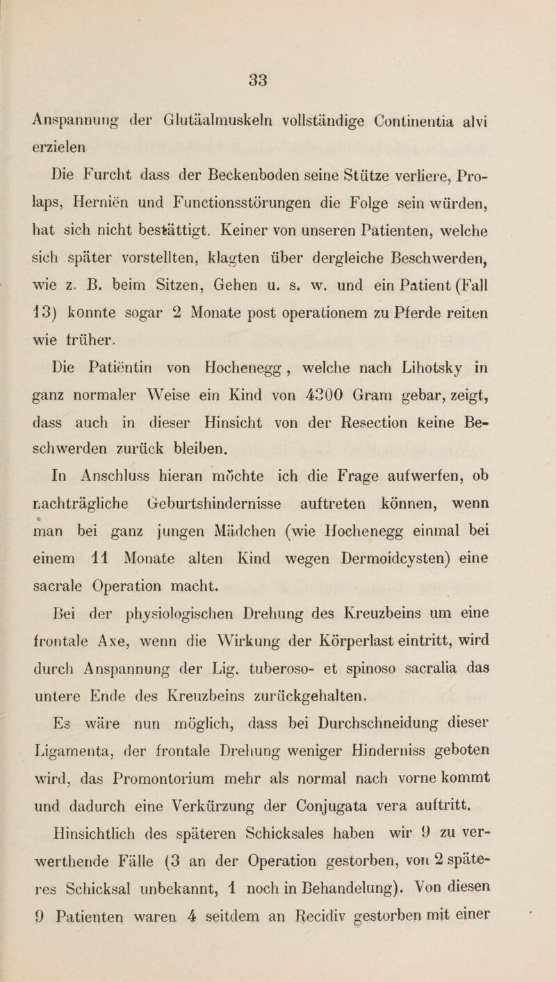 Anspannung der Glutäalmuskeln vollständige Continentia alvi erzielen Die Furcht dass der Beckenboden seine Stütze verliere, Pro¬ laps, Hernien und Functionsstörungen die Folge sein würden, hat sich nicht bestätigt. Keiner von unseren Patienten, welche sich später vorstellten, klagten über dergleiche Beschwerden, wie z. B. beim Sitzen, Gehen u. s. w. und ein Patient (Fall 13) konnte sogar 2 Monate post operationem zu Pferde reiten wie früher. Die Patientin von Hochenegg, welche nach Lihotsky in ganz normaler Weise ein Kind von 4300 Gram gebar, zeigt, dass auch in dieser Hinsicht von der Resection keine Be¬ schwerden zurück bleiben. In Anschluss hieran möchte ich die Frage aufwerfen, ob nachträgliche Geburtshindernisse auftreten können, wenn * man bei ganz jungen Mädchen (wie Hochenegg einmal bei einem 11 Monate alten Kind wegen Dermoidcysten) eine sacrale Operation macht. Bei der physiologischen Drehung des Kreuzbeins um eine frontale Axe, wenn die Wirkung der Körperlast eintritt, wird durch Anspannung der Lig. tuberoso- et spinoso sacralia das untere Ende des Kreuzbeins zurückgehalten. Es wäre nun möglich, dass bei Durchschneidung dieser Ligamenta, der frontale Drehung weniger Hinderniss geboten wird, das Promontorium mehr als normal nach vorne kommt und dadurch eine Verkürzung der Conjugata vera auftritt. Hinsichtlich des späteren Schicksales haben wir 9 zu ver- werthende Fälle (3 an der Operation gestorben, von 2 späte¬ res Schicksal unbekannt, 1 noch in Behandelung). Von diesen 9 Patienten waren 4 seitdem an Recidiv gestorben mit einer