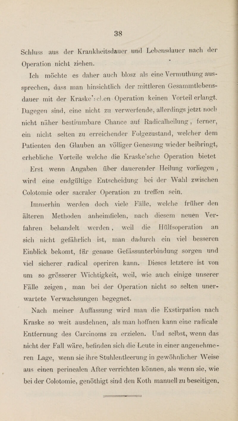 Schluss aus der Krankheitsdauer und Lebensdauer nach der Operation nicht ziehen. Ich möchte es daher auch blosz als eine Vermuthung aus¬ sprechen, dass man hinsichtlich der mittleren Gesammtlebens- dauer mit der Kraskebeben Operation keinen Vorteil erlangt. Dagegen sind, eine nicht zu verwerfende, allerdings jetzt noch nicht näher bestimmbare Chance auf Radicalheilung, ferner, ein nicht selten zu erreichender Folgezustand, welcher dem Patienten den Glauben an völliger Genesung wieder beibringt, erhebliche Vorteile welche die Kraske’sche Operation bietet Erst wenn Angaben über dauerender Heilung vorliegen , wird eine endgültige Entscheidung bei der Wahl zwischen Colotomie oder sacraler Operation zu treffen sein. Immerhin werden doch viele Fälle, welche früher den älteren Methoden anheimfielen, nach diesem neuen Ver¬ fahren behandelt werden , weil die Hülfsoperation an sich nicht gefährlich ist, man dadurch ein viel besseren Einblick bekomt, für genaue Gefässunterbindung sorgen und viel sicherer radical operiren kann. Dieses letztere ist von um so grösserer Wichtigkeit, weil, wie auch einige unserer Fälle zeigen, man bei der Operation nicht so selten uner¬ wartete Verwachsungen begegnet. Nach meiner Auffassung wird man die Exstirpation nach Kraske so weit ausdehnen, als man hoffnen kann eine radicale Entfernung des Carcinoms zu erzielen. Und selbst, wenn das nicht der Fall wäre, befinden sich die Leute in einer angenehme¬ ren Lage, wenn sie ihre Stuhlentleerung in gewöhnlicher Weise aus einen perinealen After verrichten können, als wenn sie, wie bei der Colotomie, genöthigt sind den Koth manuell zu beseitigen.