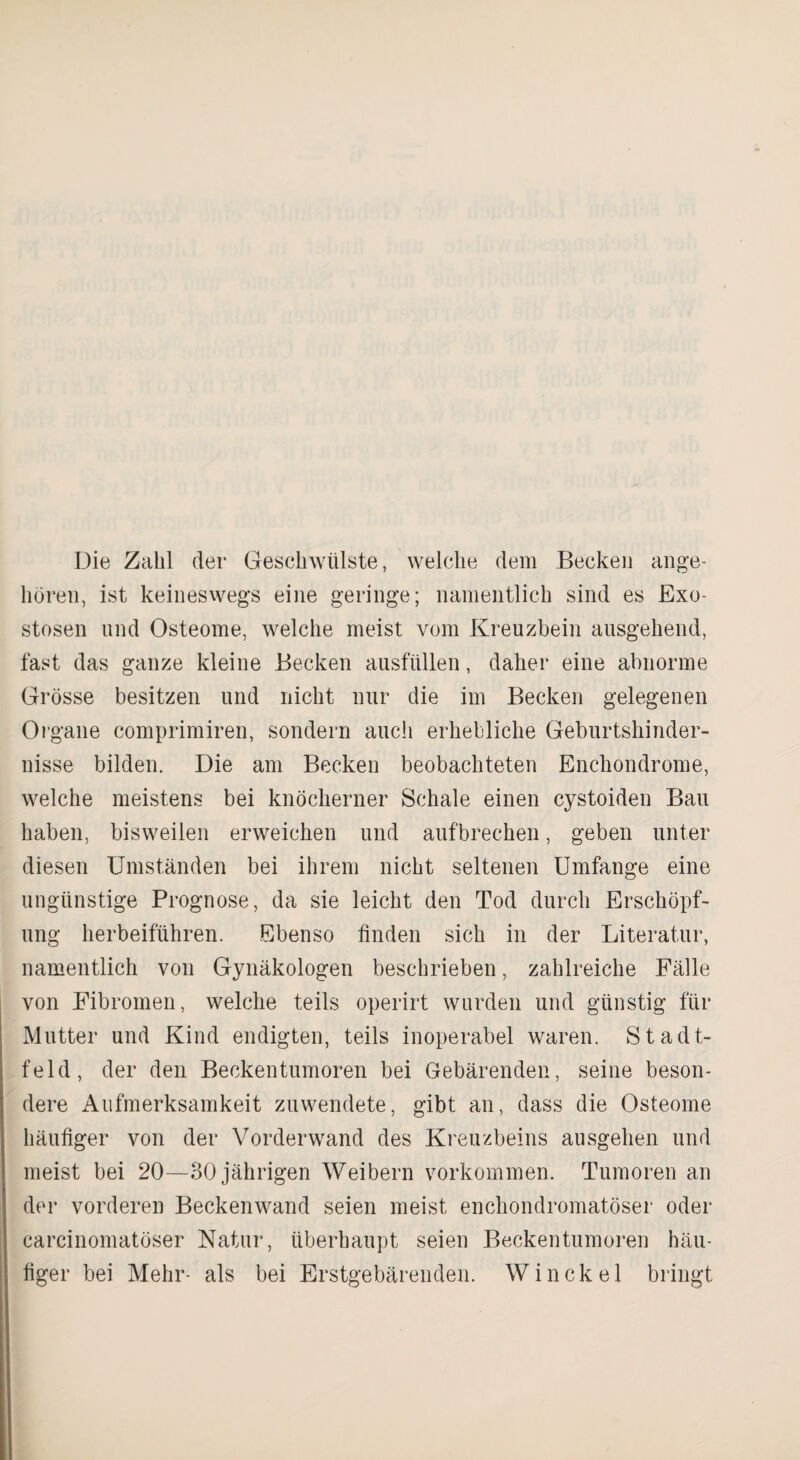 Die Zahl der Geschwülste, welche dem Becken ange¬ boren, ist keineswegs eine geringe; namentlich sind es Exo¬ stosen und Osteome, welche meist vom Kreuzbein ausgehend, fast das ganze kleine Becken ausfüllen, daher eine abnorme Grösse besitzen und nicht nur die im Becken gelegenen Organe comprimiren, sondern auch erhebliche Geburtshinder¬ nisse bilden. Die am Becken beobachteten Enchondrome, welche meistens bei knöcherner Schale einen cystoiden Bau haben, bisweilen erweichen und aufbrechen, geben unter diesen Umständen bei ihrem nicht seltenen Umfange eine ungünstige Prognose, da sie leicht den Tod durch Erschöpf¬ ung herbeiführen. Ebenso finden sich in der Literatur, namentlich von Gynäkologen beschrieben, zahlreiche Fälle von Fibromen, welche teils operirt wurden und günstig für Mutter und Kind endigten, teils inoperabel waren. Stadt¬ feld, der den Beckentumoren bei Gebärenden, seine beson¬ dere Aufmerksamkeit zuwendete, gibt an, dass die Osteome häufiger von der Vorderwand des Kreuzbeins ausgehen und meist bei 20—30 jährigen Weibern Vorkommen. Tumoren an der vorderen Beckenwand seien meist enchondromatöser oder carcinomatöser Natur, überhaupt seien Beckentumoren häu¬ figer bei Mehr- als bei Erstgebärenden. Winckel bringt