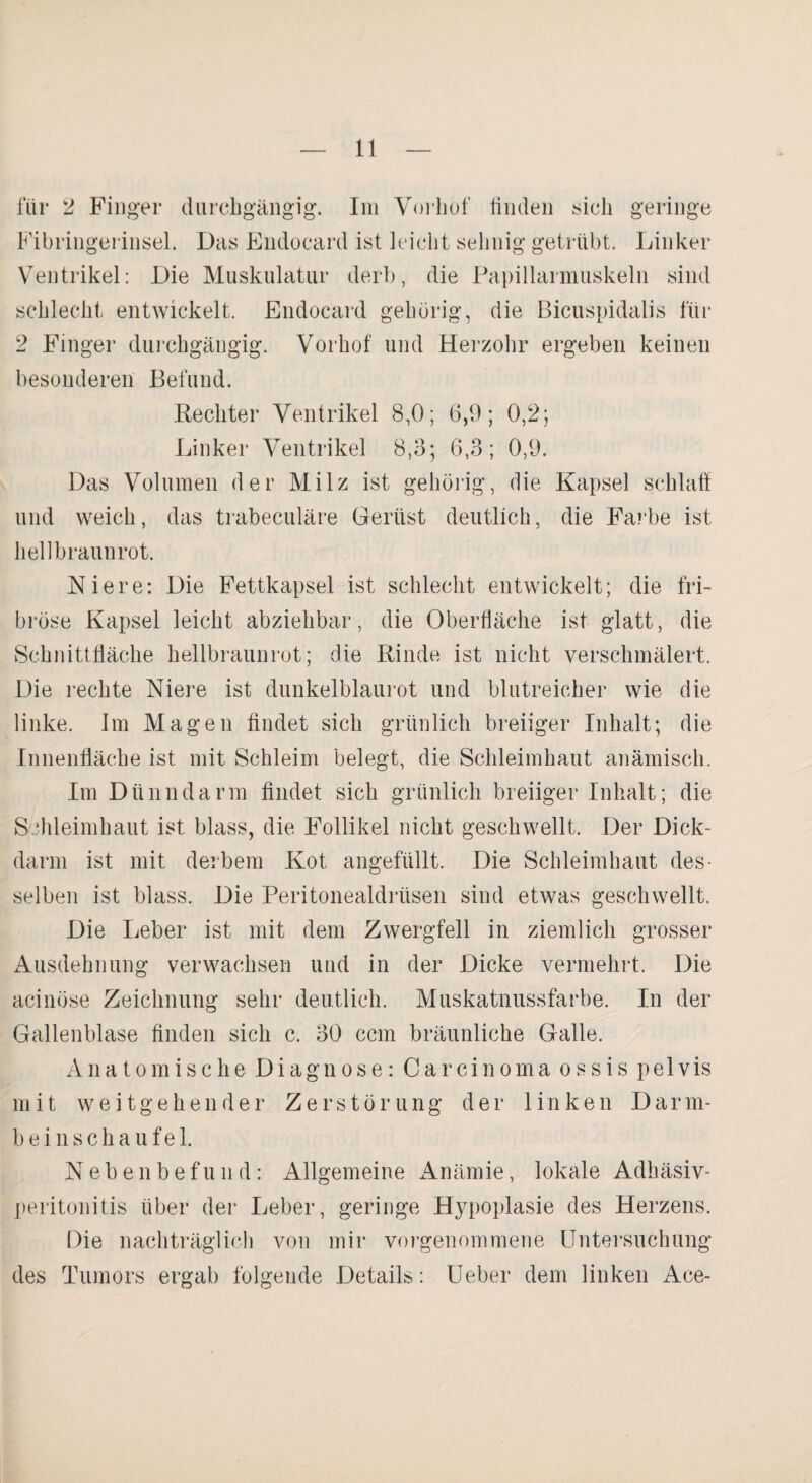 für 2 Finger durchgängig. Im Vorhof linden sich geringe Fibringerinsel. Das Endocard ist leicht sehnig getrübt. Linker Ventrikel: Die Muskulatur derb, die Papillarmuskeln sind schlecht entwickelt. Endocard gehörig, die Bicuspidalis für 2 Finger durchgängig. Vorhof und Herzohr ergeben keinen besonderen Befund. Rechter Ventrikel 8,0; 6,9; 0,2; Linker Ventrikel 8,3; 6,3; 0,9. Das Volumen der Milz ist gehörig, die Kapsel schlaft und weich, das trabeculäre Gerüst deutlich, die Farbe ist hellbraunrot. Niere: Die Fettkapsel ist schlecht entwickelt; die fri- bröse Kapsel leicht abziehbar, die Oberfläche ist glatt, die Schnittfläche hellbraunrot; die Rinde ist nicht verschmälert. Die rechte Niere ist dunkelblaurot und blutreicher wie die linke. Im Magen findet sich grünlich breiiger Inhalt; die Innenfläche ist mit Schleim belegt, die Schleimhaut anämisch. Im Dünndarm findet sich grünlich breiiger Inhalt; die Schleimhaut ist blass, die Follikel nicht geschwellt. Der Dick¬ darm ist mit derbem Kot angefüllt. Die Schleimhaut des¬ selben ist blass. Die Peritonealdrüsen sind etwas geschwellt. Die Leber ist mit dem Zwergfell in ziemlich grosser Ausdehnung verwachsen und in der Dicke vermehrt. Die acinöse Zeichnung sehr deutlich. Muskatnussfarbe. In der Gallenblase finden sich c. 30 ccm bräunliche Galle. Anatomische Diagnose: Carcinoma ossis pelvis mit weitgehender Zerstörung der linken Darnr- bein schaufei. Nebenbefund: Allgemeine Anämie, lokale Adhäsiv¬ peritonitis über der Leber, geringe Hypoplasie des Herzens. Die nachträglich von mir vorgenommene Untersuchung des Tumors ergab folgende Details: Ueber dem linken Ace-