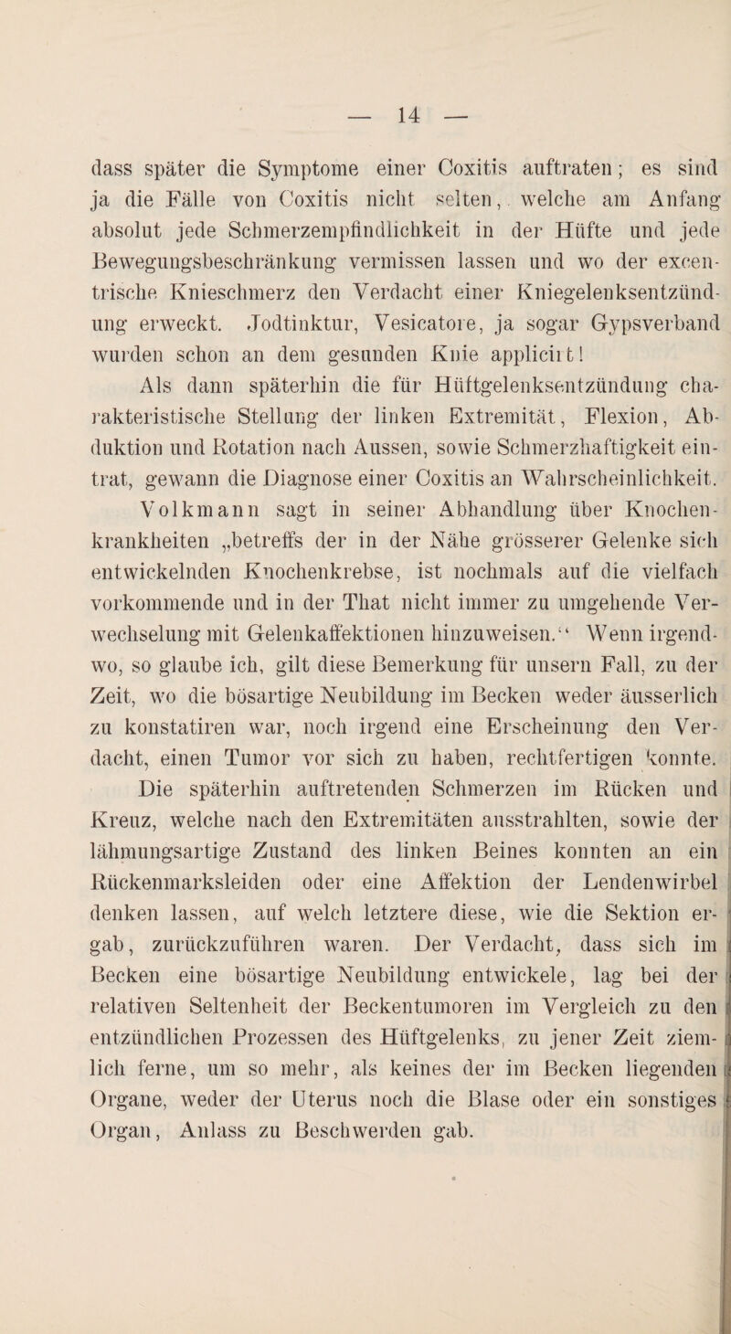 dass später die Symptome einer Coxitis auftraten; es sind ja die Fälle von Coxitis nicht selten, welche am Anfang absolut jede Schmerzempfindlichkeit in der Hüfte und jede Bewegungsbeschränkung vermissen lassen und wo der excen¬ trische Knieschmerz den Verdacht einer Kniegelenksentzünd¬ ung erweckt. Jodtinktur, Vesicatore, ja sogar Gypsverband wurden schon an dem gesunden Knie applicii t! Als dann späterhin die für Hüftgelenksentzündung cha¬ rakteristische Stellung der linken Extremität, Flexion, Ab¬ duktion und Rotation nach Aussen, sowie Schmerzhaftigkeit ein¬ trat, gewann die Diagnose einer Coxitis an Wahrscheinlichkeit. Volkmann sagt in seiner Abhandlung über Knochen- krankheiten „betreffs der in der Nähe grösserer Gelenke sich entwickelnden Knochenkrebse, ist nochmals auf die vielfach vorkommende und in der Tliat nicht immer zu umgehende Ver¬ wechselung mit Gelenkaffektionen hinzuweisen.“ Wenn irgend¬ wo, so glaube ich, gilt diese Bemerkung für unsern Fall, zu der Zeit, wo die bösartige Neubildung im Becken weder äusserlich zu konstatiren war, noch irgend eine Erscheinung den Ver¬ dacht, einen Tumor vor sich zu haben, rechtfertigen konnte. Die späterhin auftretenden Schmerzen im Rücken und Kreuz, welche nach den Extremitäten ausstrahlten, sowie der lähmungsartige Zustand des linken Beines konnten an ein Rückenmarksleiden oder eine Affektion der Lendenwirbel denken lassen, auf welch letztere diese, wie die Sektion er- ; gab, zurückzuführen waren. Der Verdacht, dass sich im : Becken eine bösartige Neubildung entwickele, lag bei der [ relativen Seltenheit der Beckentumoren im Vergleich zu den entzündlichen Prozessen des Hüftgelenks, zu jener Zeit ziem- i lieh ferne, um so mehr, als keines der im Becken liegenden ; Organe, weder der Uterus noch die Blase oder ein sonstiges 1 Organ, Anlass zu Beschwerden gab.