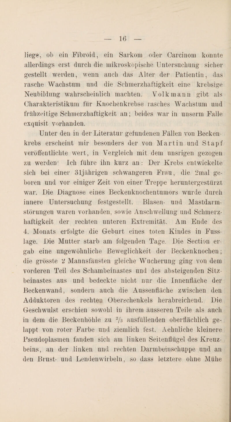 liege, ob ein Fibroid, ein Sarkom oder Carcinom konnte allerdings erst durch die mikroskopische Untersuchung sicher gestellt werden, wenn auch das Alter der Patientin, das rasche Wachstum und die Schmerzhaftigkeit eine krebsige Neubildung wahrscheinlich machten. Volk mann gibt als Charakteristikum für Knochenkrebse rasches Wachstum und frühzeitige Schmerzhaftigkeit an; beides war in unserm Falle exquisit vorhanden. Unter den in der Literatur gefundenen Fällen von Becken- krebs erscheint mir besonders der von Martin und Stapf veröffentlichte wert, in Vergleich mit dem unsrigen gezogen zu werden- Ich führe ihn kurz an: Der Krebs entwickelte sich bei einer 31jährigen schwangeren Frau, die 2mal ge¬ boren und vor einiger Zeit von einer Treppe heruntergestürzt war. Die Diagnose eines Beckenknochentumors wurde durch innere Untersuchung festgestellt. Blasen- und Mastdarm¬ störungen waren vorhanden, sowie Anschwellung und Schmerz¬ haftigkeit der rechten unteren Extremität. Am Ende des 4. Monats erfolgte die Geburt eines toten Kindes in Fuss- lage. Die Mutter starb am folgenden Tage. Die Section er¬ gab eine ungewöhnliche Beweglichkeit der Beckenknochen; die grösste 2 Mannsfäusten gleiche Wucherung ging von dein vorderen Teil des Schambeinastes und des absteigenden Sitz¬ beinastes aus und bedeckte nicht nur die Innenfläche der Beckenwand, sondern auch die Aussenfläche zwischen den Adduktoren des rechten Oberschenkels herabreichend. Die Geschwulst erschien sowohl in ihrem äusseren Teile als auch in dem die Beckenhöhle zu 2/s ausfüllenden oberflächlich ge¬ lappt von roter Farbe und ziemlich fest. Aehnliche kleinere Pseudoplasmen fanden sich am linken Seitenflügel des Kreuz¬ beins, an der linken und rechten Darmbeinschuppe und an den Brust- und Lendenwirbeln, so dass letztere ohne Mühe