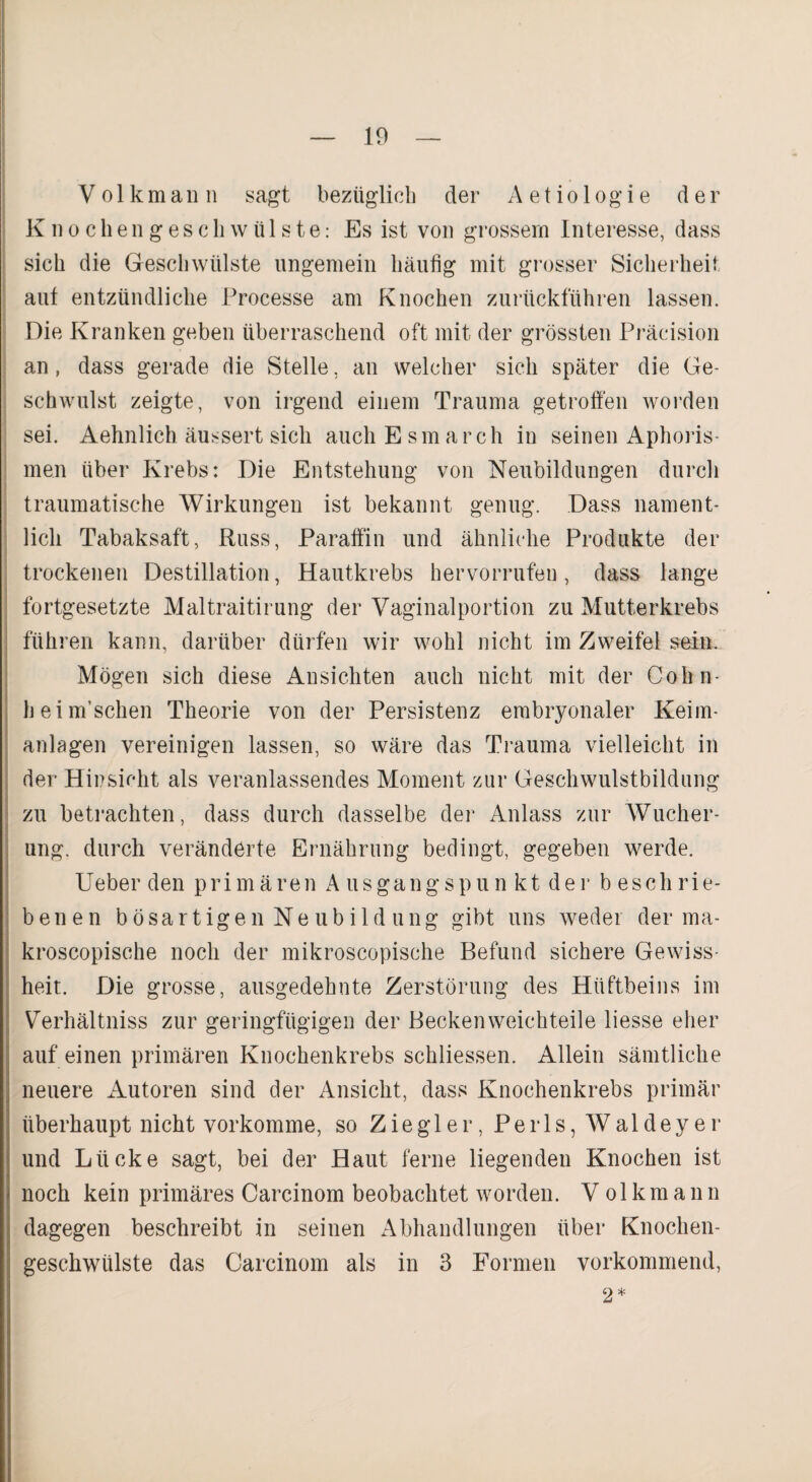 V o 1 k m a li n sagt bezüglich der A e t i o 1 o g i e der Knocliengeschwülste: Es ist von grossem Interesse, dass sich die Geschwülste ungemein häufig mit grosser Sicherheit aut entzündliche Processe am Knochen zurückführen lassen. Die Kranken geben überraschend oft mit der grössten Präcision an, dass gerade die Stelle, an welcher sich später die Ge¬ schwulst zeigte, von irgend einem Trauma getroffen worden sei. Aehnlich äussert sich auchEsmarch in seinen Aphoris¬ men über Krebs: Die Entstehung von Neubildungen durch traumatische Wirkungen ist bekannt genug. Dass nament¬ lich Tabaksaft, Russ, Paraffin und ähnliche Produkte der trockenen Destillation, Hautkrebs hervorrufen, dass lange fortgesetzte Maltraitirung der Vaginalportion zu Mutterkrebs führen kann, darüber dürfen wir wohl nicht im Zweifel sein. Mögen sich diese Ansichten auch nicht mit der Cohn- heimschen Theorie von der Persistenz embryonaler Keim¬ anlagen vereinigen lassen, so wäre das Trauma vielleicht in der Hinsicht als veranlassendes Moment zur Geschwulstbildung zu betrachten, dass durch dasselbe der Anlass zur AVucher- ung. durch veränderte Ernährung bedingt, gegeben werde. Ueber den primären Ausgangspun kt der b eschrie- benen bösartigen Neubildung gibt uns weder der ma- kroscopische noch der mikroscopische Befund sichere Gewiss¬ heit. Die grosse, ausgedehnte Zerstörung des Hüftbeins im Verhältniss zur geringfügigen der Becken weichteile liesse eher auf einen primären Knochenkrebs schliessen. Allein sämtliche neuere xAutoren sind der Ansicht, dass Knochenkrebs primär überhaupt nicht vorkomme, so Ziegler, Perls, Waldeyer und Lücke sagt, bei der Haut ferne liegenden Knochen ist noch kein primäres Carcinom beobachtet worden. Volkmann dagegen beschreibt in seinen Abhandlungen über Knochen¬ geschwülste das Carcinom als in 3 Formen vorkommend, 2*