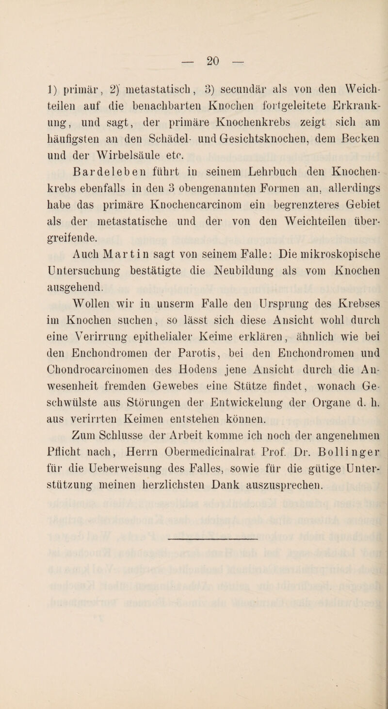 1) primär, 2) metastatisch, 3) secundär als von den Weich¬ teilen auf die benachbarten Knochen fortgeleitete Erkrank¬ ung, und sagt, der primäre Knochenkrebs zeigt sich am häufigsten an den Schädel- und Gesichtsknochen, dem Becken und der Wirbelsäule etc. Bar de leb en führt in seinem Lehrbuch den Knochen¬ krebs ebenfalls in den 3 obengenannten Formen an, allerdings habe das primäre Knochencarcinom ein begrenzteres Gebiet als der nietastatische und der von den Weichteilen über¬ greifende. Auch Martin sagt von seinem Falle: Die mikroskopische Untersuchung bestätigte die Neubildung als vom Knochen ausgehend. Wollen wir in uuserm Falle den Ursprung des Krebses im Knochen suchen, so lässt sich diese Ansicht wohl durch eine Verirrung epithelialer Keime erklären, ähnlich wie bei den Enchondromen der Parotis, bei den Enchondromen und Chondrocarcinomen des Hodens jene Ansicht durch die An¬ wesenheit fremden Gewebes eine Stütze findet, wonach Ge¬ schwülste aus Störungen der Entwickelung der Organe d. h. aus verirrten Keimen entstehen können. Zum Schlüsse der Arbeit komme ich noch der angenehmen Pflicht nach, Herrn Obermedicinalrat Prof. Dr. Bollinger für die Ueberweisung des Falles, sowie für die gütige Unter¬ stützung meinen herzlichsten Dank auszusprechen.