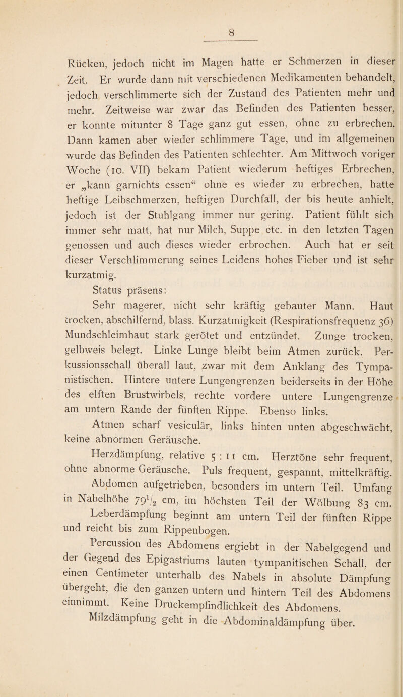 Rücken, jedoch nicht im Magen hatte er Schmerzen in dieser Zeit. Er wurde dann mit verschiedenen Medikamenten behandelt, jedoch verschlimmerte sich der Zustand des Patienten mehr und mehr. Zeitweise war zwar das Befinden des Patienten besser, er konnte mitunter 8 Tage ganz gut essen, ohne zu erbrechen. Dann kamen aber wieder schlimmere Tage, und im allgemeinen wurde das Befinden des Patienten schlechter. Am Mittwoch voriger Woche (io. VII) bekam Patient wiederum heftiges Erbrechen, er „kann garnichts essen“ ohne es wieder zu erbrechen, hatte heftige Leibschmerzen, heftigen Durchfall, der bis heute anhielt, jedoch ist der Stuhlgang immer nur gering. Patient fühlt sich immer sehr matt, hat nur Milch, Suppe etc. in den letzten Tagen genossen und auch dieses wieder erbrochen. Auch hat er seit dieser Verschlimmerung seines Leidens hohes Fieber und ist sehr kurzatmig. Status präsens: Sehr magerer, nicht sehr kräftig gebauter Mann. Haut trocken, abschilfernd, blass. Kurzatmigkeit (Respirationsfrequenz 36) Mundschleimhaut stark gerötet und entzündet. Zunge trocken, gelbweis belegt. Linke Lunge bleibt beim Atmen zurück. Per¬ kussionsschall überall laut, zwar mit dem Anklang des Tympa- nistischen. Hintere untere Lungengrenzen beiderseits in der Höhe des elften Brustwirbels, rechte vordere untere Lungeng^renze am untern Rande der fünften Rippe. Ebenso links. Atmen scharf vesiculär, links hinten unten abgeschwächt, keine abnormen Geräusche. Herzdämpfung, relative 5 ♦ ^ i cm. Herztöne sehr frequent, ohne abnorme Geräusche. Puls frequent, gespannt, mittelkräftig. Abdomen aufgetrieben, besonders im untern Teil. Umfang in Nabelhöhe 79^4 cm, im höchsten Teil der Wölbung 83 cm. Leberdämpfung beginnt am untern Teil der fünften Rippe und reicht bis zum Rippenbogen. Percussion des Abdomens ergiebt in der Nabelgegend und der Gegend des Epigastriums lauten tympanitischen Schall, der einen Centimeter unterhalb des Nabels in absolute Dämpfung übergeht, die den ganzen untern und hintern Teil des Abdomens einnimmt. Keine Druckempfindlichkeit des Abdomens. Milzdämpfung geht in die Abdominaldämpfung Über.