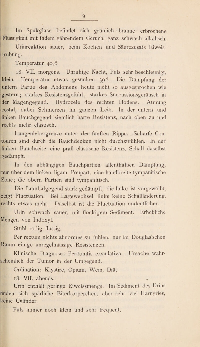 Im Spukglase befindet sich grünlich - braune erbrochene Flüssigkeit mit fadem gährendem Geruch, ganz schwach alkalisch. Urinreaktion sauer, beim Kochen und Säurezusatz Eiweis- i trübung. Temperatur 40,6. 18. VII. morgens. Unruhige Nacht, Puls sehr beschleunigt, I klein. Temperatur etwas gesunken 39 Die Dämpfung der i untern Partie des Abdomens heute nicht so ausgesprochen wie :gestern; starkes Resistenzgefühl, starkes Succussionsgeräusch in :der Magengegend. Hydrocele des rechten Hodens. Atmung costal, dabei Schmerzen im ganzen Leib. In der untern und (linken Bauchgegend ziemlich harte Resistenz, nach oben zu und rechts mehr elastisch. Lungenlebergrenze unter der fünften Rippe. Scharfe Con- I touren sind durch die Bauchdecken nicht durchzufühlen. In der (linken Bauchseite eine prall elastische Resistenz, Schall daselbst (gedämpft. In den abhängigen Bauchpartien allenthalben Dämpfung, inur über dem linken ligam. Poupart. eine handbreite tympanitische :Zone; die obern Partien sind tympanitisch. Die Lumbalgegend stark gedämpft, die linke ist vorgewölbt, zeigt Fluctuation. Bei Lagewechsel links keine Schalländerung, rechts etwas mehr. Daselbst ist die Fductuation undeutlicher. Urin schwach sauer, mit flockigem Sediment. Erhebliche (Mengen von Indoxyl. Stuhl rötlig flüssig. Per rectum nichts abnormes zu fühlen, nur im Douglas’schen (Raum einige unregelmässige Resistenzen. I Klinische Diagnose: Peritonitis exsudativa. Ursache wahr- i ischeinlich der Tumor in der UiuKe^end. I o o Ordination: Klystire, Opium, Wein, Diät. 18. VII. abends. Urin enthält geringe Eiweissmenge. Im Sediment des Urins ifinden sich spärliche Eiterkörperchen, aber sehr viel Harngries, keine Cylinder. Puls immer noch klein und sehr frequent.