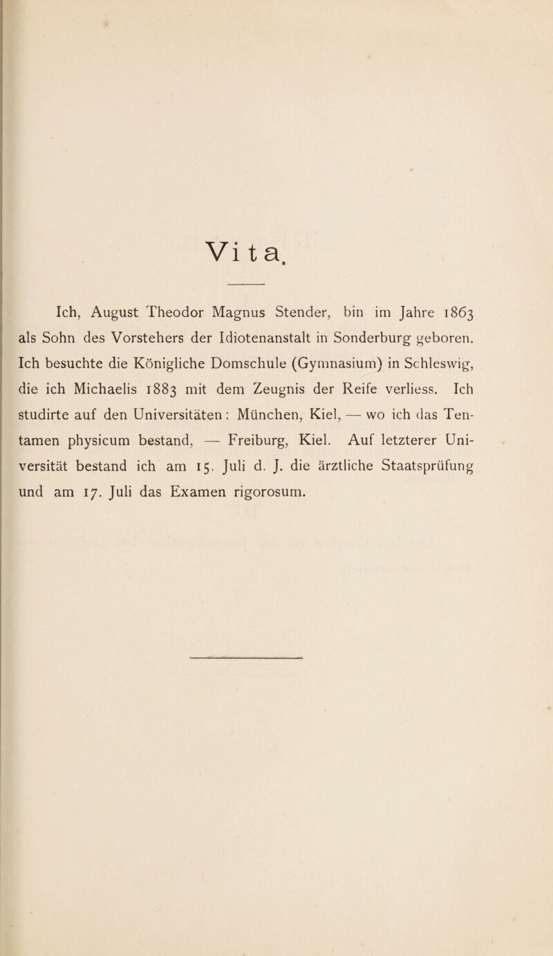 i Vita ■ i I i Ich, August Theodor Magnus Stender, bin im Jahre 1863 I ' als Sohn des Vorstehers der Idiotenanstalt in Sonderburg geboren. I Ich besuchte die Königliche Domschule (Gymnasium) in Schleswig, I die ich Michaelis 1883 mit dem Zeugnis der Reife verliess. Ich studirte auf den Universitäten: München, Kiel, — wo ich das Ten- tamen physicum bestand, — Freiburg, Kiel. Auf letzterer Uni- I versität bestand ich am 15. Juli d. J. die ärztliche Staatsprüfung und am 17. Juli das Examen rigorosum.