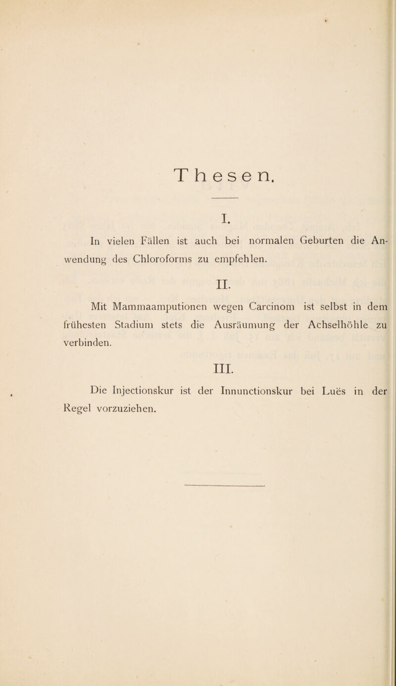 Thesen. I. In vielen Fällen ist auch bei normalen Geburten die An¬ wendung des Chloroforms zu empfehlen. II. Mit Mammaamputionen wegen Carcinom ist selbst in dem frühesten Stadium stets die Ausräumung der Achselhöhle zu verbinden. III. Die Injectionskur ist der Innunctionskur bei Lues in der Regel vorzuziehen.