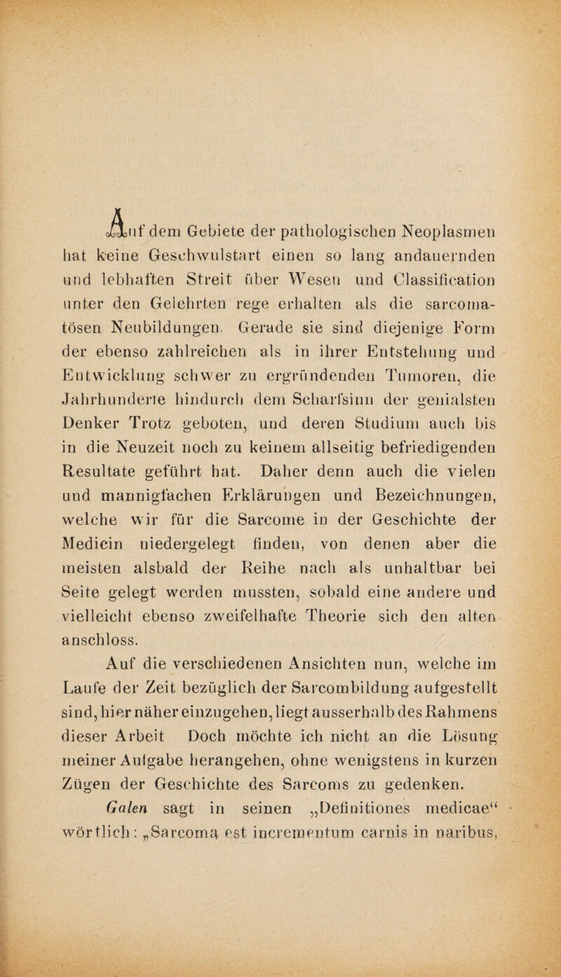 aüouf dem Gebiete der pathologischen Neoplasrnen hat keine Geschwulstart einen so lang andauernden und lebhaften Streit über Wesen und Classification unter den Gelehrten rege erhalten als die sarcoma- tösen Neubildungen. Gerade sie sind diejenige Form der ebenso zahlreichen als in ihrer Entstehung und Entwicklung schwer zu ergründenden Tumoren, die Jahrhunderte hindurch dem Scharfsinn der genialsten Denker Trotz geboten, und deren Studium auch bis in die Neuzeit noch zu keinem allseitig befriedigenden Resultate geführt hat. Daher denn auch die vielen und mannigfachen Erklärungen und Bezeichnungen, welche wir für die Sarcome in der Geschichte der Medicin niedergelegt finden, von denen aber die meisten alsbald der Reihe nach als unhaltbar bei Seite gelegt werden mussten, sobald eine andere und vielleicht ebenso zweifelhafte Theorie sich den alten anschloss. Auf die verschiedenen Ansichten nun, welche im Laufe der Zeit bezüglich der Sarcombildung aufgestellt sind, hier näher einzugehen, liegt ausserhalb des Rahmens dieser Arbeit Doch möchte ich nicht an die Lösung meiner Aulgabe herangehen, ohne wenigstens in kurzen Zügen der Geschichte des Sarcoms zu gedenken. Galen sagt in seinen „Definitiones medicae“ wörtlich: „Sarcoma est incrementum carnis in naribus,