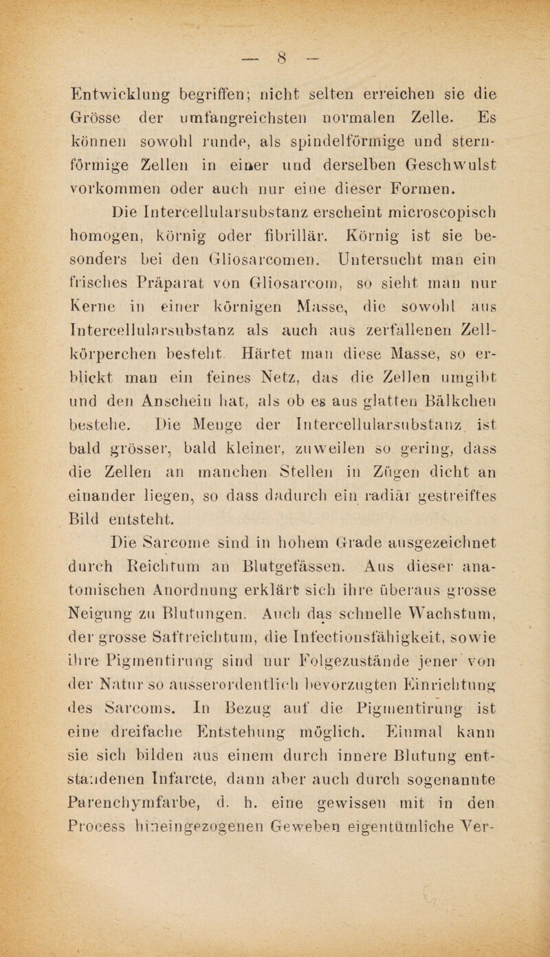 Entwicklung begriffen; nicht selten erreichen sie die Grösse der umfangreichsten normalen Zelle. Es können sowohl runde, als spindelförmige und stern¬ förmige Zellen in einer und derselben Geschwulst Vorkommen oder auch nur eine dieser Formen. Die Intercellularsubstanz erscheint microscopisch homogen, körnig oder fibrillär. Körnig ist sie be¬ sonders bei den Gliosarcomen. Untersucht man ein frisches Präparat von Gliosarcom, so sieht man nur Kerne in einer körnigen Masse, die sowohl aus Intercellularsubstanz als auch aus zerfallenen Zell¬ körperchen besteht Härtet man diese Masse, so er¬ blickt man ein feines Netz, das die Zellen umgibt und den Anschein hat, als ob es aus glatten Bälkchen bestehe. Die Meuge der Intercellularsubstanz ist bald grösser, bald kleiner, zuweilen so gering, dass die Zellen an manchen Stellen in Zügen dicht an einander liegen, so dass dadurch ein radiär gestreiftes Bild entsteht. Die Sarcome sind in hohem Grade ausgezeichnet durch Reichtum an Blutgefässen. Aus dieser ana¬ tomischen Anordnung erklärt sich ihre überaus grosse Neigung zu Blutungen. Auch das schnelle Wachstum, der grosse Saftreichtum, die Infectionsfähigkeit, sowie ihre Pigmentirung sind nur Folgezustände jener von der Natur so ausserordentlich bevorzugten Einrichtung des Sarcoms. In Bezug auf die Pigmentirung ist eine dreifache Entstehung möglich. Einmal kann sie sich bilden aus einem durch innere Blutung ent¬ standenen Infarcte, dann aber auch durch sogenannte Parenchymfarbe, d. h. eine gewissen mit in den Process hineingezogenen Geweben eigentümliche Yer-