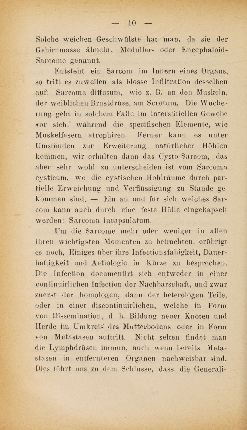 Solche weichen Geschwülste hat man, da sie der Gehirnmasse ähneln, Medullär- oder Encephaloid- Sarcome genannt. Entsteht ein Sarcom im Innern eines Organs, so tritt es zuweilen als blosse Infiltration desselben auf: Sareoma diffusum, wie z. B. an den Muskeln, der weiblichen Brustdrüse, am Scrotum. Die Wuche¬ rung geht in solchem Falle im interstitiellen Gewebe vor sich, während die specifischen Elemente, wie Muskelfasern atrophiren. Ferner kann es unter Umständen zur Erweiterung natürlicher Höhlen kommen, wir erhalten dann das Cysto-Sarcom, das aber sehr wohl zu unterscheiden ist vom Sareoma cysticum, wo die cystiscben Hohlräume durch par¬ tielle Erweichung und Verflüssigung zu Stande ge¬ kommen sind. —- Ein an und für sich weiches Sar¬ com kann auch durch eine feste Hülle eingekapselt werden: Sareoma incapsulaturn. Um die Sarcome mehr oder weniger in allen ihren wichtigsten Momenten zu betrachten, erübrigt es noch, Einiges über ihre Infectionsfähigkeit, Dauer¬ haftigkeit und Aetiologie in Kürze zu besprechen. Die Infection documentirt sich entweder in einer continuirlichen Infection der Nachbarschaft, und zwar zuerst der homologen, dann der heterologen Teile, oder in einer discontinuirlichen, welche in Form von Dissemination, d. h. Bildung neuer Knoten und Herde im Umkreis des Mutterbodens oder in Form von Metastasen auftritt. Nicht selten findet man die Lymphdriisen immun, auch wenn bereits Meta¬ stasen in entfernteren Organen nachweisbar sind. Dies führt uns zu dem Schlüsse, dass die Generali-