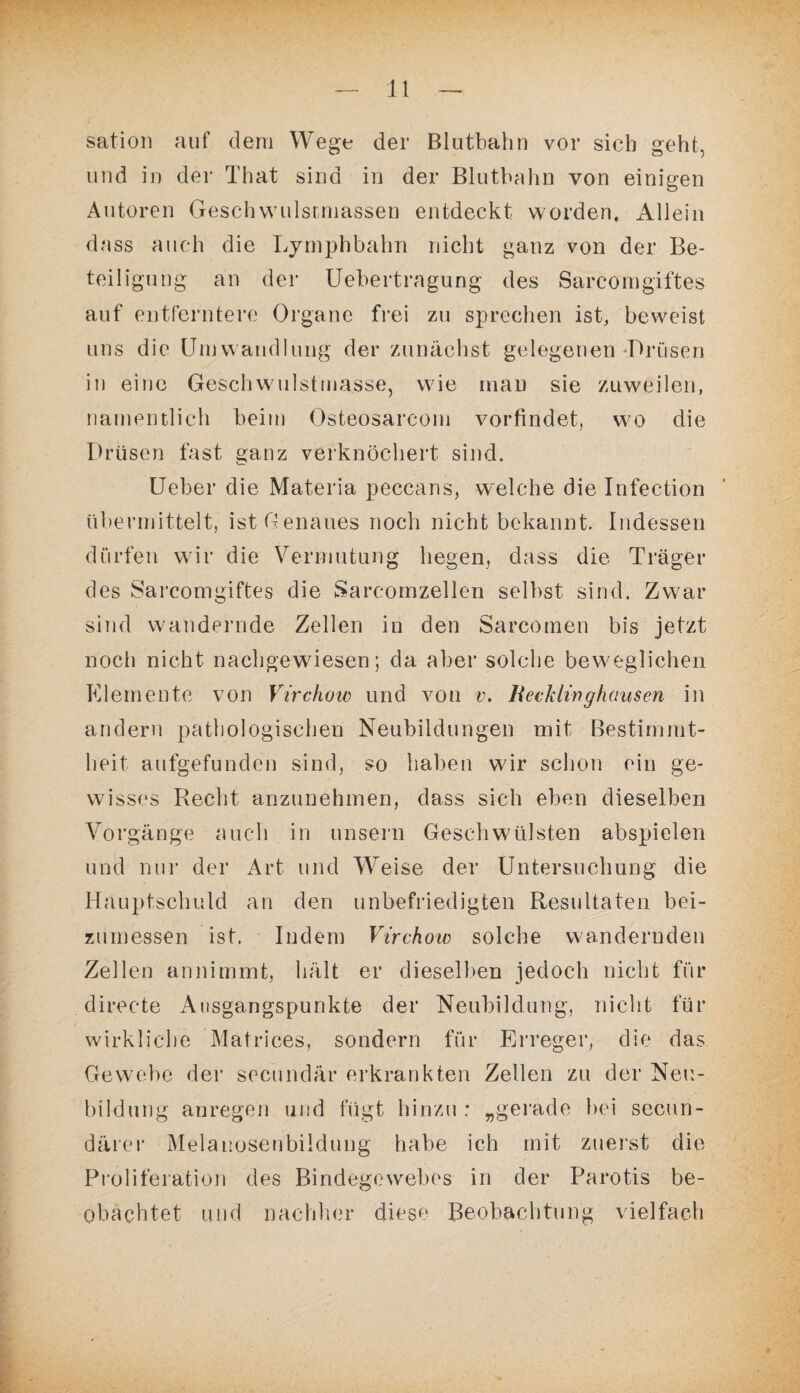 sation auf dem Wege der Blutbahn vor sieh geht, und in der That sind in der Blutbahn von einigen Autoren Gesch wulsr.massen entdeckt worden. Allein dass auch die Lymphbahn nicht ganz von der Be¬ teiligung an der Uebertragung des Sarcomgiftes auf entferntere Organe frei zu sprechen ist, beweist uns die Umwandlung der zunächst gelegenen Brusen in eine Geschwulstmasse, wie man sie zuweilen, namentlich beim Osteosarcom vorfindet, wo die Drüsen fast ganz verknöchert sind. Ueber die Materia peccans, welche die Infection übermittelt, ist Genaues noch nicht bekannt. Indessen dürfen wir die Vermutung liegen, dass die Träger des Sarcomgiftes die Sarcornzellen selbst sind. Zwar sind wandernde Zellen in den Sarcomen bis jetzt noch nicht nachgewiesen; da aber solche beweglichen Elemente von Virchow und von v. Ueckli-nghausen in andern pathologischen Neubildungen mit Bestimmt¬ heit aufgefunden sind, so haben wir schon ein ge¬ wisses Recht anzunehmen, dass sich eben dieselben Vorgänge auch in unsern Geschwülsten abspielen und nur der Art und Weise der Untersuchung die Hauptschuld an den unbefriedigten Resultaten bei¬ zumessen ist. Indem Virchow solche wandernden Zellen an nimmt, hält er dieselben jedoch nicht für directe Ausgangspunkte der Neubildung, nicht für wirkliche Matrices, sondern für Erreger, die das Gewebe der secundär erkrankten Zellen zu der Neu¬ bildung anregen und fügt hinzu ; „gerade bei secun- därer Melauosenbildung habe ich mit zuerst die Proliferation des Bindegewebes in der Parotis be¬ obachtet und nachher diese Beobachtung vielfach