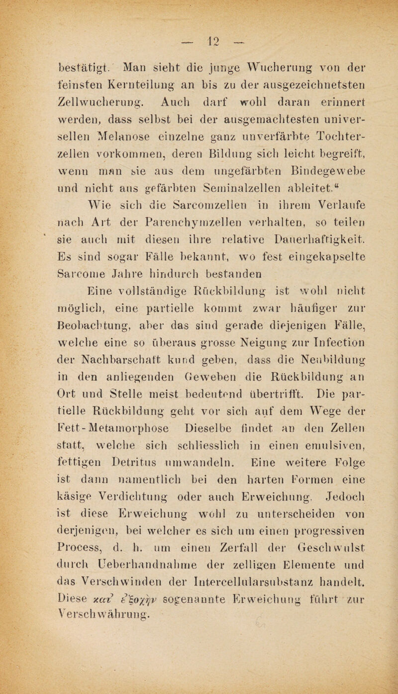 bestätigt. Man sieht die junge Wucherung von der feinsten Kernteilung an bis zu der ausgezeichnetsten Zellwucherung. Auch darf wohl daran erinnert werden, dass selbst bei der ausgemachtesten univer¬ sellen Melanose einzelne ganz unverfärbte Tochter¬ zellen Vorkommen, deren Bildung sich leicht begreift, wenn man sie aus dem ungefärbten Bindegewebe und nicht aus gefärbten Seminalzellen ableitet,“ Wie sich die Sarcomzellen in ihrem Verlaufe nach Art der Parenchymzellen verhalten, so teilen sie auch mit diesen ihre relative Dauerhaftigkeit. Es sind sogar Fälle bekannt, wo fest eingekapselte Sarcome Jahre hindurch bestanden Eine vollständige Rückbildung ist wohl nicht möglich, eine partielle kommt zwar häutiger zur Beobachtung, aber das sind gerade diejenigen Fälle, welche eine so überaus grosse Neigung zur Infection der Nachbarschaft kund geben, dass die Neubildung in den anliegenden Geweben die Rückbildung an Ort und Stelle meist bedeutend übertrifft. Die par¬ tielle Rückbildung geht vor sich auf dem Wege der Fett-Metamorphose Dieselbe findet an den Zeilen statt, welche sich schliesslich in einen emulsiven, fettigen Detritus umwandeln. Eine weitere Folge ist dann namentlich bei den harten Formen eine käsige Verdichtung oder auch Erweichung. Jedoch ist diese Erweichung wohl zu unterscheiden von derjenigen, bei welcher es sich um einen progressiven Process, d. h. um einen Zerfall der Geschwulst durch Ueberhandnahme der zeitigen Elemente und das Verschwinden der Intercellularsubstanz handelt. Diese xaz t^oyjjv sogenannte Erweichung führt zur Yerschwährung.