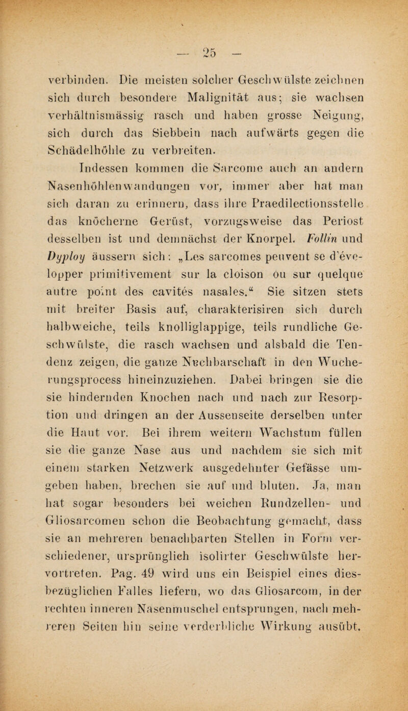 verbinden. Die meisten solcher Gesell Wülste zeichnen sich durch besondere Malignität aus; sie wachsen verhältnismässig rasch und haben grosse Neigung, sich durch das Siebbein nach aufwärts gegen die Schädelhöhle zu verbleiten. Indessen kommen die Sarcome auch an andern Nasenhöhlen Wandungen vor, immer aber hat man sich daran zu erinnern, dass ihre Praedilectionsstelle das knöcherne Gerüst, vorzugsweise das Periost desselben ist und demnächst der Knorpel. Follin und Dyploy äussern sich: „Les sarcomes peuvent se d’eve- lopper primitivement sur la cloison ou sur quelque autre point des cavites nasales,“ Sie sitzen stets mit breiter Basis auf, charakterisiren sich durch halbweiche, teils knolliglappige, teils rundliche Ge¬ schwülste, die rasch wachsen und alsbald die Ten¬ denz zeigen, die ganze Nachbarschaft in den VYuche- rungsprocess hineinzuziehen. Dabei bringen sie die sie hindernden Knochen nach und nach zur Resorp¬ tion und dringen an der Ausseuseite derselben unter die Haut vor. Bei ihrem weitern Wachstum füllen sie die ganze Nase aus und nachdem sie sich mit einem starken Netzwerk ausgedehnter Gefässe um¬ geben haben, brechen sie auf und bluten. Ja, man hat sogar besonders bei weichen Rundzellen- und Gliosarcomen schon die Beobachtung gemacht, dass sie an mehreren benachbarten Stellen in Form ver¬ schiedener, ursprünglich isolirter Geschwülste her¬ vortreten. Pag. 49 wird uns ein Beispiel eines dies¬ bezüglichen Falles liefern, wo das Gliosarcotn, in der rechten inneren Nasenmuschel entsprungen, nach meh¬ reren Seiten hin seine verderbliche Wirkung ausübt.