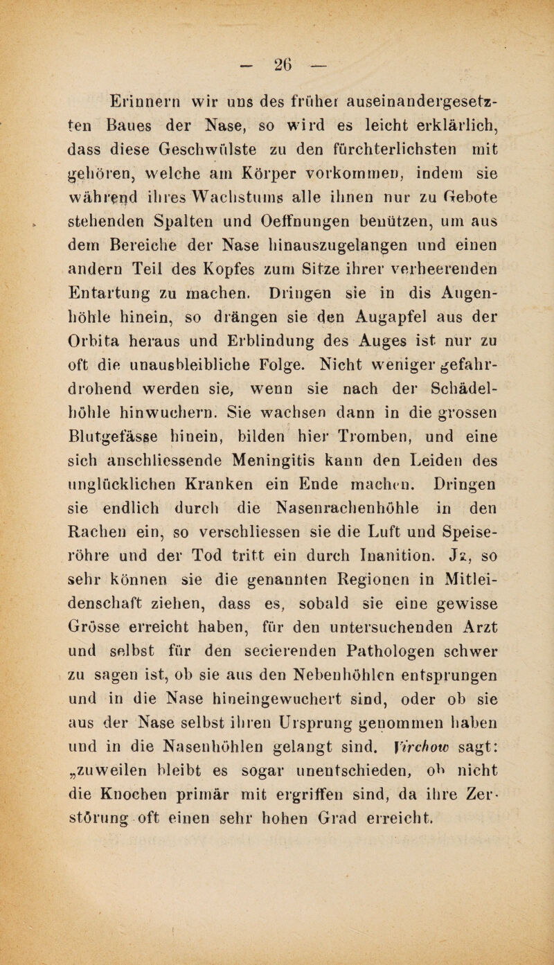 Erinnern wir uns des früher auseinandergesetn- ten Baues der Nase, so wird es leicht erklärlich, dass diese Geschwülste zu den fürchterlichsten mit gehören, welche am Körper Vorkommen, indem sie während ihres Wachstums alle ihnen nur zu Gebote stehenden Spalten und Oeffnungen benützen, um aus dem Bereiche der Nase hinauszugelangen und einen andern Teil des Kopfes zum Sitze ihrer verheerenden Entartung zu machen. Dringen sie in dis Augen¬ höhle hinein, so drängen sie den Augapfel aus der Orbita heraus und Erblindung des Auges ist nur zu oft die unausbleibliche Folge. Nicht weniger gefahr¬ drohend werden sie, wenn sie nach der Schädel¬ höhle hinwuchern. Sie wachsen dann in die grossen Blutgefässe hinein, bilden hier Tromben, und eine sich anschliessende Meningitis kann den Leiden des unglücklichen Kranken ein Ende machen. Dringen sie endlich durch die Nasenrachenhöhle in den Rachen ein, so verschliessen sie die Luft und Speise¬ röhre und der Tod tritt ein durch Inanition. Js:, so sehr können sie die genannten Regionen in Mitlei¬ denschaft ziehen, dass es, sobald sie eine gewisse Grösse erreicht haben, für den untersuchenden Arzt und selbst für den secierenden Pathologen schwer zu sagen ist, ob sie aus den Nebenhöhlen entsprungen und in die Nase hineingewuchert sind, oder ob sie aus der Nase selbst ihren Ursprung genommen haben und in die Nasenhöhlen gelangt sind, yirchow sagt: „zuweilen bleibt es sogar unentschieden, ob nicht die Knochen primär mit ergriffen sind, da ihre Zer¬ störung oft einen sehr hohen Grad erreicht. !