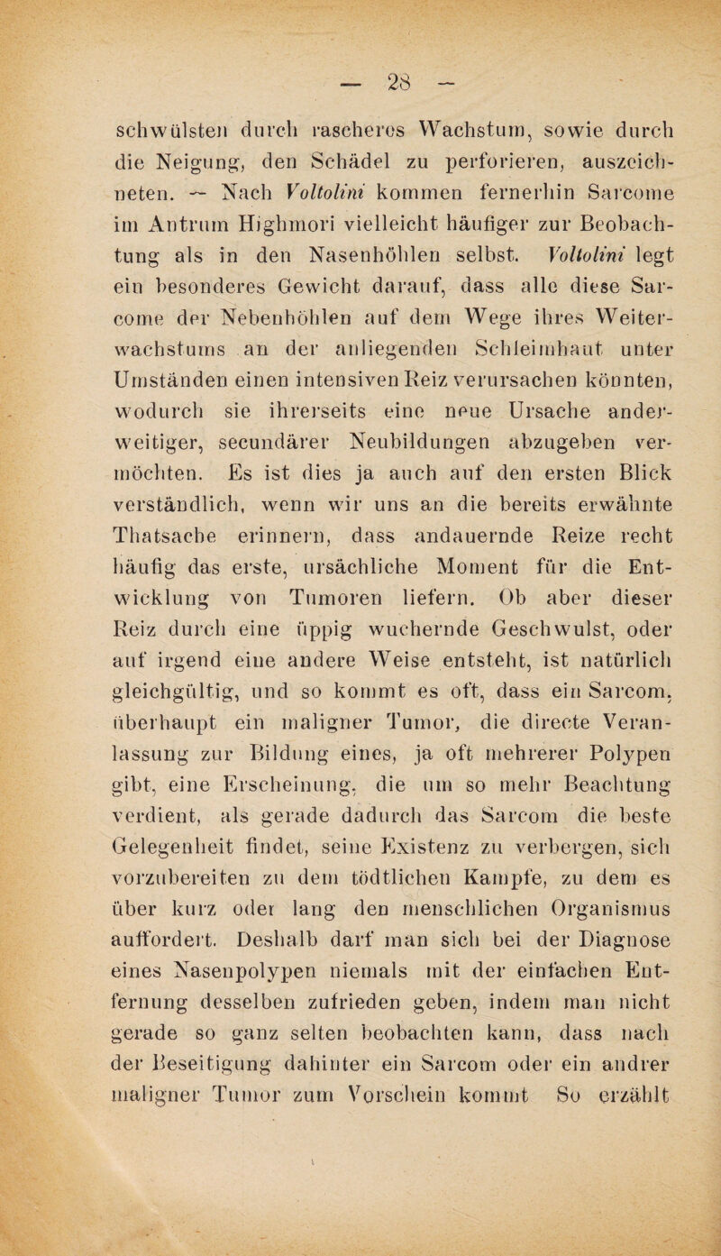 schwülsten durch rascheros Wachstum, sowie durch die Neigung, den Schädel zu perforieren, auszeich¬ neten. — Nach Voltolini kommen fernerhin Sarcome im Antrum Highrnori vielleicht häufiger zur Beobach¬ tung als in den Nasenhöhlen selbst. Voltolini legt ein besonderes Gewicht darauf, dass alle diese Sar¬ come der Nebenhöhlen auf dem Wege ihres Weiter¬ wachstums an der anliegenden Schleimhaut unter Umständen einen intensiven Reiz verursachen könnten, wodurch sie ihrerseits eine neue Ursache ander¬ weitiger, secundärer Neubildungen abzugeben ver¬ möchten. Es ist dies ja auch auf den ersten Blick verständlich, wenn wir uns an die bereits erwähnte Thatsache erinnern, dass andauernde Reize recht häufig das erste, ursächliche Moment für die Ent¬ wicklung von Tumoren liefern. Ob aber dieser Reiz durch eine üppig wuchernde Geschwulst, oder auf irgend eine andere Weise entsteht, ist natürlich gleichgültig, und so kommt es oft, dass ein Sarcom, überhaupt ein maligner Tumor, die directe Veran¬ lassung zur Bildung eines, ja oft mehrerer Polypen gibt, eine Erscheinung, die um so mehr Beachtung verdient, als gerade dadurch das Sarcom die beste Gelegenheit findet, seine Existenz zu verbergen, sich vorzubereiten zu dem tödtlichen Kampfe, zu dem es über kurz oder lang den menschlichen Organismus auffordert. Deshalb darf man sich bei der Diagnose eines Nasenpolypen niemals mit der einfachen Ent¬ fernung desselben zufrieden geben, indem man nicht gerade so ganz selten beobachten kann, dass nach der Beseitigung dahinter ein Sarcom oder ein andrer maligner Tumor zum Vorschein kommt So erzählt t