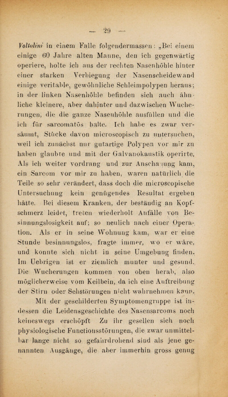 Voltohm in einem Falle folgendennassen : „Bei einem einige 60 Jahre alten Manne, den ich gegenwärtig operiere, holte ich aus der rechten Nasenhöhle hinter einer starken Verbiegung der Nasenscheidewand einige veritable, gewöhnliche Schleimpolypen heraus; in der linken Nasenhöhle befinden sich auch ähn¬ liche kleinere, aber dahinter und dazwischen Wuche¬ rungen, die die ganze Nasenhöhle ausfüllen und die ich für sarcouiatös halte. Ich habe es zwar ver¬ säumt, Stücke davon microscopisch zu untersuchen, weil ich zunächst nur gutartige Polypen vor mir zn haben glaubte und mit der Galvanokaustik operirte. Als ich weiter vordrang und zur Anschauung kam, ein Sarcom vor mir zu haben, waren natürlich die Teile so sehr verändert, dass doch die microscopische Untersuchung kein genügendes Resultat ergeben hätte. Bei diesem Kranken, der beständig an Kopf¬ schmerz leidet, treten wiederholt Anfälle von Be¬ sinnungslosigkeit auf; so neulich nach einer Opera¬ tion. Als er in seine Wohnung kam, war er eine Stunde besinnungslos, fragte immer, wo er wäre, und konnte sich nicht in seine Umgebung finden. Im Uebrigen ist er ziemlich munter und gesund. Die Wucherungen kommen von oben herab, also möglicherweise vom Keilbein, da ich eine Auftreibung der Stirn oder Sehstörungen nicht wahrnehmen kann. Mit der geschilderten Symptomengruppe ist in¬ dessen die Leidensgeschichte des Nasensarcoms noch keineswegs erschöpft Zu ihr gesellen sich noch physiologische Functionsstörungen, die zwar unmittel¬ bar lange nicht so gefahrdrohend sind als jene ge¬ nannten Ausgänge, die aber immerhin gross genug