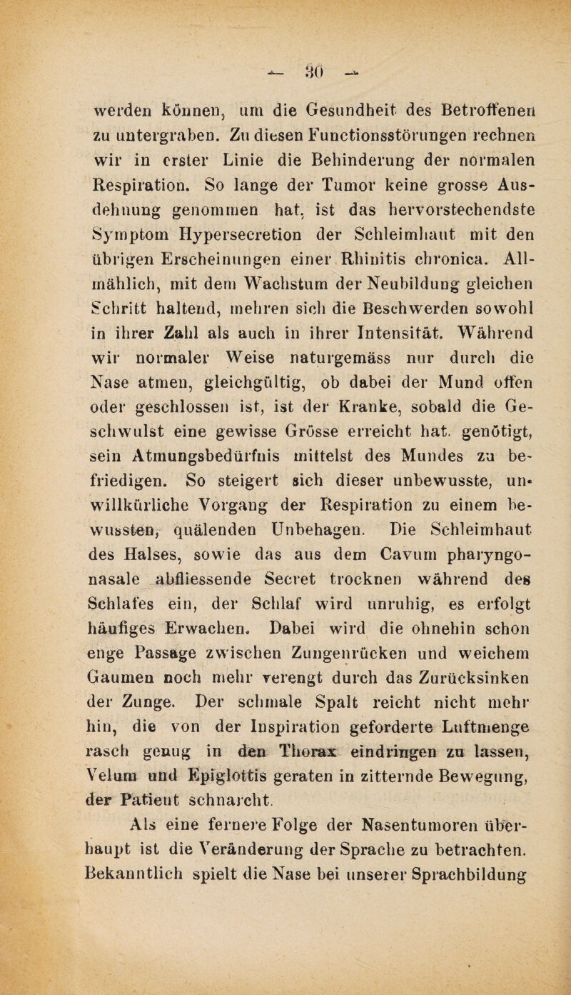werden können, um die Gesundheit des Betroffenen zu untergraben. Zu diesen Functionsstörungen rechnen wir in erster Linie die Behinderung der normalen Respiration. So lange der Tumor keine grosse Aus¬ dehnung genommen hat, ist das hervorstechendste Symptom Hypersecretion der Schleimhaut mit den übrigen Erscheinungen einer Rhinitis chronica. All¬ mählich, mit dem Wachstum der Neubildung gleichen Schritt haltend, mehren sich die Beschwerden sowohl in ihrer Zahl als auch in ihrer Intensität. Während wir normaler Weise naturgemäss nur durch die Nase atmen, gleichgültig, ob dabei der Mund offen oder geschlossen ist, ist der Kranke, sobald die Ge¬ schwulst eine gewisse Grösse erreicht hat. genötigt, sein Atmungsbedürfnis mittelst des Mundes zu be¬ friedigen. So steigert sich dieser unbewusste, un* willkürliche Vorgang der Respiration zu einem be¬ wussten, quälenden Unbehagen. Die Schleimhaut des Halses, sowie das aus dem Cavum pharyngo- nasale abfliessende Secret trocknen während des Schlafes ein, der Schlaf wird unruhig, es erfolgt häufiges Erwachen. Dabei wird die ohnehin schon enge Passage zwischen Zungenrücken und weichem Gaumen noch mehr verengt durch das Zurücksinken der Zunge. Der schmale Spalt reicht nicht mehr hin, die von der Inspiration geforderte Luftmenge rasch genug in den Thorax eindringen zu lassen, Velum und Epiglottis geraten in zitternde Bewegung, der Patient schnarcht. Als eine fernere Folge der Nasentumoren über¬ haupt ist die Veränderung der Sprache zu betrachten. Bekanntlich spielt die Nase bei unserer Sprachbildung