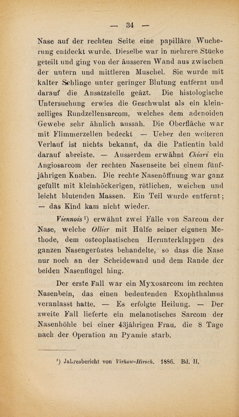 Nase auf der rechten Seite eine papilläre Wuche¬ rung entdeckt wurde. Dieselbe war in mehrere Stücke geteilt und ging von der äusseren Wand aus zwischen der untern und mittleren Muschel. Sie wurde mit kalter Schlinge unter geringer Blutung entfernt und darauf die Ansatzstelle geäzt. Die histologische Untersuchung erwies die Geschwulst als ein klein¬ zelliges Rundzellensarcom, welches dem adenoiden Gewebe sehr ähnlich aussah. Die Oberfläche war mit Flimmerzellen bedeckt — Ueber den weiteren Verlauf ist nichts bekannt, da die Patientin bald darauf abreiste. — Ausserdem erwähnt Chiari ein Angiosarcom der rechten Nasenseite bei einem fünf¬ jährigen Knaben. Die rechte Nasenöffnung war ganz gefüllt mit kleinhöckerigen, rötlichen, weichen und leicht blutenden Massen. Ein Teil wurde entfernt; — das Kind kam nicht wieder. Viennotsj) erwähnt zwei Fälle von Sarcom der Nase, welche Ollier mit Hülfe seiner eigenen Me¬ thode, dem osteoplastischen Herunterklappen des ganzen Nasengerüstes behandelte, so dass die Nase nur noch an der Scheidewand und dem Bande der beiden Nasenflügel hing. Der erste Fall war ein Myxosarcom im rechten Nasenbein, das einen bedeutenden Exophthalmus veranlasst hatte. — Es erfolgte Heilung. — Der zweite Fall lieferte ein melanotisches Sarcom der Nasenhöhle bei einer 43jährigen Frau, die 8 Tage nach der Operation an Pyamie starb.