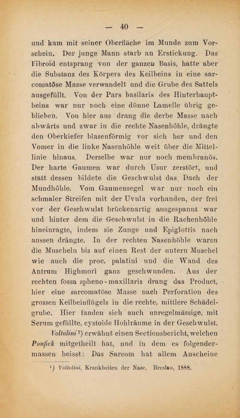 und kam mit seiner Oberfläche im Munde zum Vor¬ schein. Der junge Mann starb an Erstickung. Das Fibroid entsprang von der ganzen Basis, hatte aber die Substanz des Körpers des Keilbeins in eine sar- comatöse Masse verwandelt und die Grube des Sattels ausgefüllt. Von der Pars basilaris des Hinterhaupt¬ beins war nur noch eine dünne Lamelle übrig ge¬ blieben. Von hier aus drang die derbe Masse nach abwärts und zwar in die rechte Nasenhöhle, drängte den Oberkiefer blasenförmig vor sich her und den Vomer in die linke Nasenhöhle weit über die Mittel¬ linie hinaus. Derselbe war nur noch membranös. Der harte Gaumen war durch Usur zerstört, und statt dessen bildete die Geschwulst das, Dach der Mundhöhle. Vom Gaumensegel war nur noch ein schmaler Streifen mit der Uvula vorhanden, der frei vor der Geschwulst brückenartig ausgespannt war und hinter dem die Geschwulst in die Rachenhöhle hineinragte, indem sie Zunge und Epiglottis nach aussen drängte. In der rechten Nasenhöhle waren die Muscheln bis auf einen Rest der untern Muschel wie auch die proc. palatini und die Wand des Antrum Highmori ganz geschwunden. Aus der rechten fossa spheno - maxillaris drang das Product, hier eine sarcomatöse Masse nach Perforation des grossen Keilbeinflügels in die rechte, mittlere Schädel¬ grube, Hier fanden sich auch unregelmässige, mit Serum gefüllte, cystoide Hohlräume in der Geschwulst. Voltolini*) erwähnt einen Sectionsbericht, welchen Ponfick mitgetheilt hat, nnd in dem es folgender- massen heisst: Das Sarcom hat allem Anscheine U Voltolini, Krankheiten der Nase. Breslau, 1888.