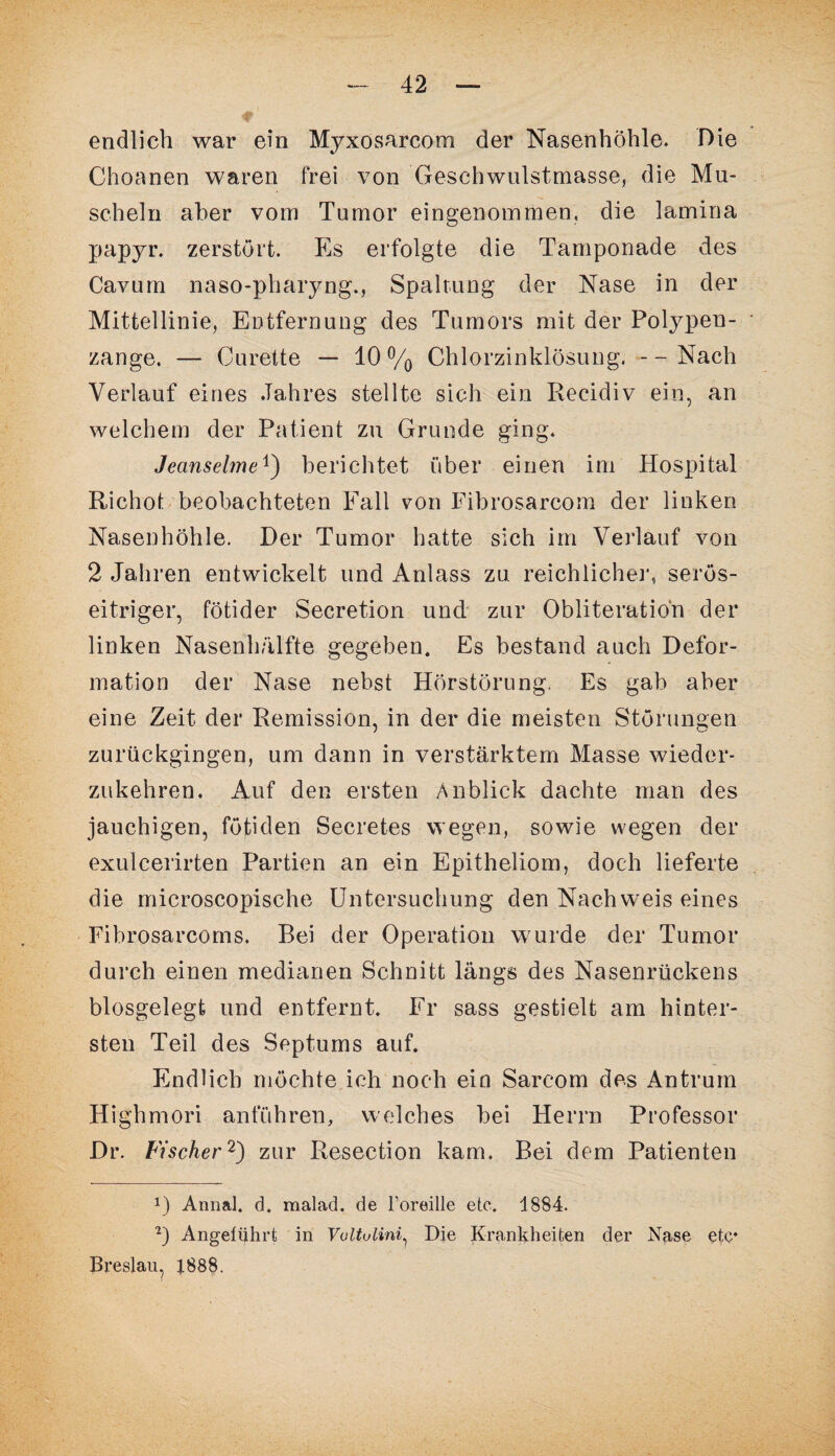 endlich war ein Myxosarcom der Nasenhöhle. Die Choanen waren frei von Geschwulstmasse, die Mu¬ scheln aber vom Tumor eingenommen, die lamina papyr. zerstört. Es erfolgte die Tamponade des Cavum naso-pharyng., Spaltung der Nase in der Mittellinie, Entfernung des Tumors mit der Polypen¬ zange. — Curelte — 10% Chlorzinklösung. --Nach Verlauf eines .Tahres stellte sich ein Recidiv ein, an welchem der Patient zu Grunde ging. Jeanselme1) berichtet über einen im Hospital Richot beobachteten Fall von Fibrosarcom der linken Nasenhöhle. Der Tumor hatte sich im Verlauf von 2 Jahren entwickelt und Anlass zu reichliche]1, serös¬ eitriger, fötider Secretion und zur Obliteratio'n der linken Nasenh/ilfte gegeben. Es bestand auch Defor¬ mation der Nase nebst Hörstörung. Es gab aber eine Zeit der Remission, in der die meisten Störungen zurückgingen, um dann in verstärktem Masse wieder¬ zukehren. Auf den ersten Anblick dachte man des jauchigen, fötiden Secretes wegen, sowie wegen der exulcerirten Partien an ein Epitheliom, doch lieferte die microscopische Untersuchung den Nachweis eines Fibrosarcoms. Bei der Operation wurde der Tumor durch einen medianen Schnitt längs des Nasenrückens biosgelegt und entfernt. Fr sass gestielt am hinter¬ sten Teil des Septums auf. Endlich möchte ich noch ein Sarcom des Antrum Highmori anführen, welches bei Herrn Professor Dr. Fischer2) zur Resection kam. Bei dem Patienten Annal. d. malad, de l’oreille etc. 1884. 2) Angeführt in Voltulini1 Die Krankheiten der Nase etc* Breslau, 1888.