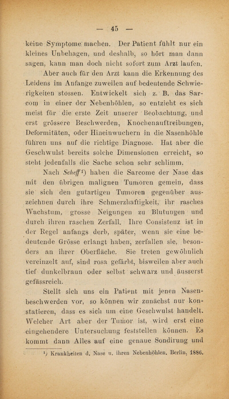 keine Symptome machen. Der Patient fühlt nur ein kleines Unbehagen, und deshalb, so hört man dann sagen, kann man doch nicht sofort zum Arzt laufen. Aber auch für den Arzt kann die Erkennung des Leidens im Anfänge zuweilen auf bedeutende Schwie¬ rigkeiten stossen. Entwickelt sich z. B. das Sar- com in einer der Nebenhöhlen, so entzieht es sich meist für die erste Zeit unserer Beobachtung, und erst grössere Beschwerden, Knochenauftreibungen, Deformitäten, oder Hineinwuchern in die Nasenhöhle führen uns auf die richtige Diagnose. Hat aber die Geschwulst bereits solche Dimensionen erreicht, so steht jedenfalls die Sache schon sehr schlimm. Nach Scheff 0 haben die Sarcome der Nase das mit den übrigen malignen Tumoren gemein, dass sie sich den gutartigen Tumoren gegenüber aus¬ zeichnen durch ihre Schmerzhaftigkeit, ihr rasches Wachstum, grosse Neigungen zu Blutungen und durch ihren raschen Zerfall. Ihre Consistenz ist in der Regel anfangs derb, später, wenn sie eine be- * deutende Grösse erlangt haben, zerfallen sie, beson¬ ders an ihrer Oberfläche. Sie treten gewöhnlich vereinzelt auf, sind rosa gefärbt, bisweilen aber auch tief dunkelbraun oder selbst schwarz und äusserst gefässreich. Stellt sich uns ein Patient mit jenen Nasen¬ beschwerden vor, so können wir zunächst nur kon¬ statieren, dass es sich um eine Geschwulst handelt. Welcher Art aber der Tumor ist, wird erst eine eingehendere Untersuchung feststellen können. Es kommt dann Alles auf eine genaue Sondirung und 1j Krankheiten d, Nase u. ihren Nebenhöhlen. Berlin, 188G.