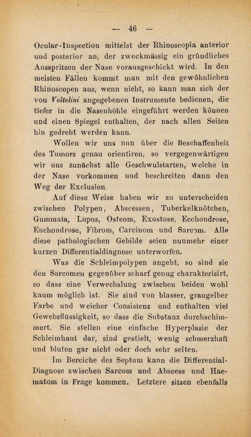 Öcular-Inspection mittelst der Rhinoscopia anterior und posterior an, der zweckmässig ein gründliches Ausspritzen der Nase vorausgeschickt wird. In den meisten Fällen kommt man mit den gewöhnlichen Rhinoscopen aus, wenn nicht, so kann man sich der von Voltolini angegebenen Instrumente bedienen, die tiefer in die Nasenhöhle eingeführt werden können und einen Spiegel enthalten, der nach allen Seiten hin gedreht werden kann. Wollen wir uns nun über die Beschaffenheit des Tumors genau orientiren, so vergegenwärtigen wir uns zunächst alle Geschwulstarten, welche in der Nase Vorkommen und beschreiten dann den Weg der Exclusion. Auf diese Weise haben wir zu unterscheiden zwischen Polypen, Abscessen, Tuberkelknötchen, Gummata, Lupus, Osteom, Exostose, Ecchondrose, Enchondrose, Fibrom, Carcinom und Sarcom. Alle diese pathologischen Gebilde seien nunmehr einer kurzen Differentialdiagnose unterworfen. Was die Schleimpolypen angeht, so sind sie den Sarcomen gegenüber scharf genug charakterisirt, so dass eine Verwechslung zwischen beiden wohl kaum möglich ist. Sie sind von blasser, graugelber Farbe und weicher Consistenz und enthalten viel Gewebsflüssigkeit, so dass die Substanz durchschim¬ mert. Sie stellen eine einfache Hyperplasie der Schleimhaut dar, sind gestielt, wenig schmerzhaft und bluten gar nicht oder doch sehr selten. Im Bereiche des Septum kann die Differential- Diagnose zwischen Sarcom und Abscess und Hae- matom in Frage kommen. Letztere sitzen ebenfalls