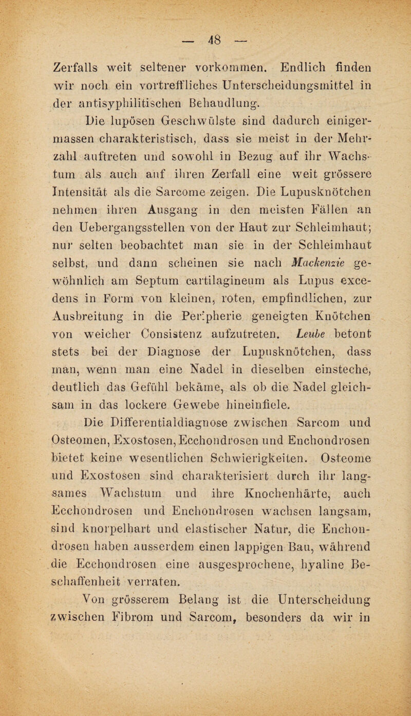 Zerfalls weit seltener Vorkommen. Endlich finden wir noch ein vortreffliches Unterscheidungsmittel in der antisyphilitischen Behandlung. Die lupösen Geschwülste sind dadurch einiger- massen charakteristisch, dass sie meist in der Mehr¬ zahl auftreten und sowohl in Bezug auf ihr Wachs¬ tum als auch auf ihren Zerfall eine weit grössere Intensität als die Sarcöme zeigen. Die Lupusknötchen nehmen ihren Ausgang in den meisten Fällen an den Uebergangssteilen von der Haut zur Schleimhaut; nur selten beobachtet man sie in der Schleimhaut selbst, und dann scheinen sie nach Mackenzie ge¬ wöhnlich am Septum cartilagineum als Lupus exce- dens in Form von kleinen, roten, empfindlichen, zur Ausbreitung in die Peripherie geneigten Knötchen von weicher Consistenz aufzutreten. Leube betont stets bei der Diagnose der Lupusknötchen, dass man, wenn man eine Nadel in dieselben einsteche, deutlich das Gefühl bekäme, als ob die Nadel gleich¬ sam in das lockere Gewebe hineinfiele. Die Differentialdiagnose zwischen Sarcom und Osteomen, Exostosen, Ecchondrosen und Enchondrosen bietet keine wesentlichen Schwierigkeiten. Osteome und Exostosen sind charakterisiert durch ihr lang¬ sames Wachstum und ihre Knochenhärte, auch Ecchondrosen und Enchondrosen wachsen langsam, sind knorpelhart und elastischer Natur, die Enchon¬ drosen haben ausserdem einen lappigen Bau, während die Ecchondrosen eine ausgesprochene, hyaline Be¬ schaffenheit verraten. Von grösserem Belang ist die Unterscheidung zwischen Fibrom und Sarcom, besonders da wir in