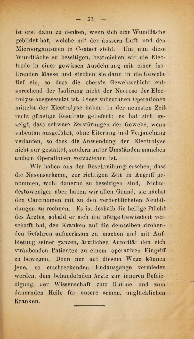 ist erst dann zu denken, wenn sich eine Wundfläche gebildet hat, welche mit der äussern Luft und den Microorganismen in Contact steht. Um nun diese Wundfläche zu beseitigen, bestreichen wir die Elec- trode in einer gewissen Ausdehnung mit einer iso- lirenden Masse und stechen sie dann in die Gewebe tief ein, so dass die oberste Gewebsschicht ent¬ sprechend der Tsolirung nicht der Necrose der Elec¬ trolyse ausgesesetzt ist. Diese subcutanen Operationen mittelst der Electrolyse haben in der neuesten Zeit recht günstige Resultate geliefert; es hat sich ge¬ zeigt, dass schwere Zerstörungen der Gewebe, wenn subcutan ausgeführt, ohne Eiterung und Verjauchung verlaufen, so dass die Anwendung der Electrolyse nicht nur gestattet, sondern unter Umständen manchen andern Operationen vorzuziehen ist. Wir haben aus der Beschreibung ersehen, dass die Nasensarkome, zur richtigen Zeit in Angriff ge¬ nommen, wohl dauernd zu beseitigen sind. Nichts¬ destoweniger aber haben wir allen Grund, sie nächst den Carcinomen mit zu den verderblichsten Neubil¬ dungen zu rechnen. Es ist deshalb die heilige Pflicht des Arztes, sobald er sich die nötige Gewissheit ver¬ schafft hat, den Kranken auf die demselben drohen¬ den Gefahren aufmerksam zu machen und mit Auf¬ bietung seiner ganzen, ärztlichen Autorität den sich sträubenden Patienten zu einem operativen Eingriff zu bewegen. Denn nur auf diesem Wege können jene, so erschreckenden Endausgänge vermieden werden, dem behandelnden Arzte zur inneren Befrie¬ digung, der Wissenschaft zum Rühme und zum dauernden Heile für unsere armen, unglücklichen Kranken.