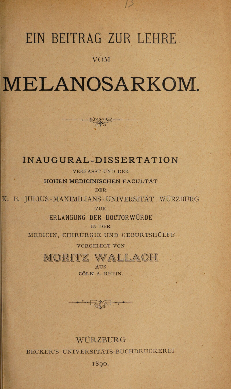 EIN BEITRAG ZUR LEHRE VOM MELANOSARKOM. INAUGURAL-DISSERTATION VERFASST UND DER HOHEN MEDICINISCHEN FACULTÄT DER K. B. JULIUS - MAXIMILIANS - UNIVERSITÄT WÜRZBURG ZUR ERLANGUNG DER DOCTORWÜRDE IN DER ME DI CIN, CHIRURGIE UND GEBURTSHÜLFE VORGELEGT VON AUS CÖLN A. RHEIN. WÜRZBURG BECKER'S UNIVERSITÄTS-BUCHDRUCKEREI 1890.