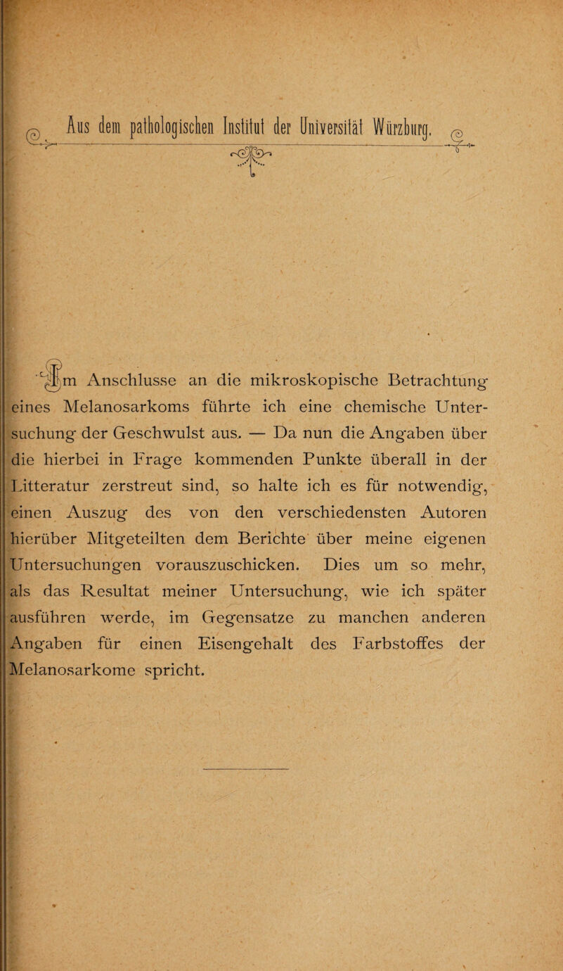 @ Aus dem pathologischen Institut der Universität Würzburg, q Upm Anschlüsse an die mikroskopische Betrachtung eines Melanosarkoms führte ich eine chemische Unter¬ suchung der Geschwulst aus, — Da nun die Angaben über die hierbei in Frage kommenden Punkte überall in der Litteratur zerstreut sind, so halte ich es für notwendig, einen Auszug des von den verschiedensten Autoren hierüber Mitgeteilten dem Berichte über meine eigenen Untersuchungen vorauszuschicken. Dies um so mehr, als das Resultat meiner Untersuchung, wie ich später ausführen werde, im Gegensätze zu manchen anderen Angaben für einen Eisengehalt des Farbstoffes der Melanosarkome spricht.