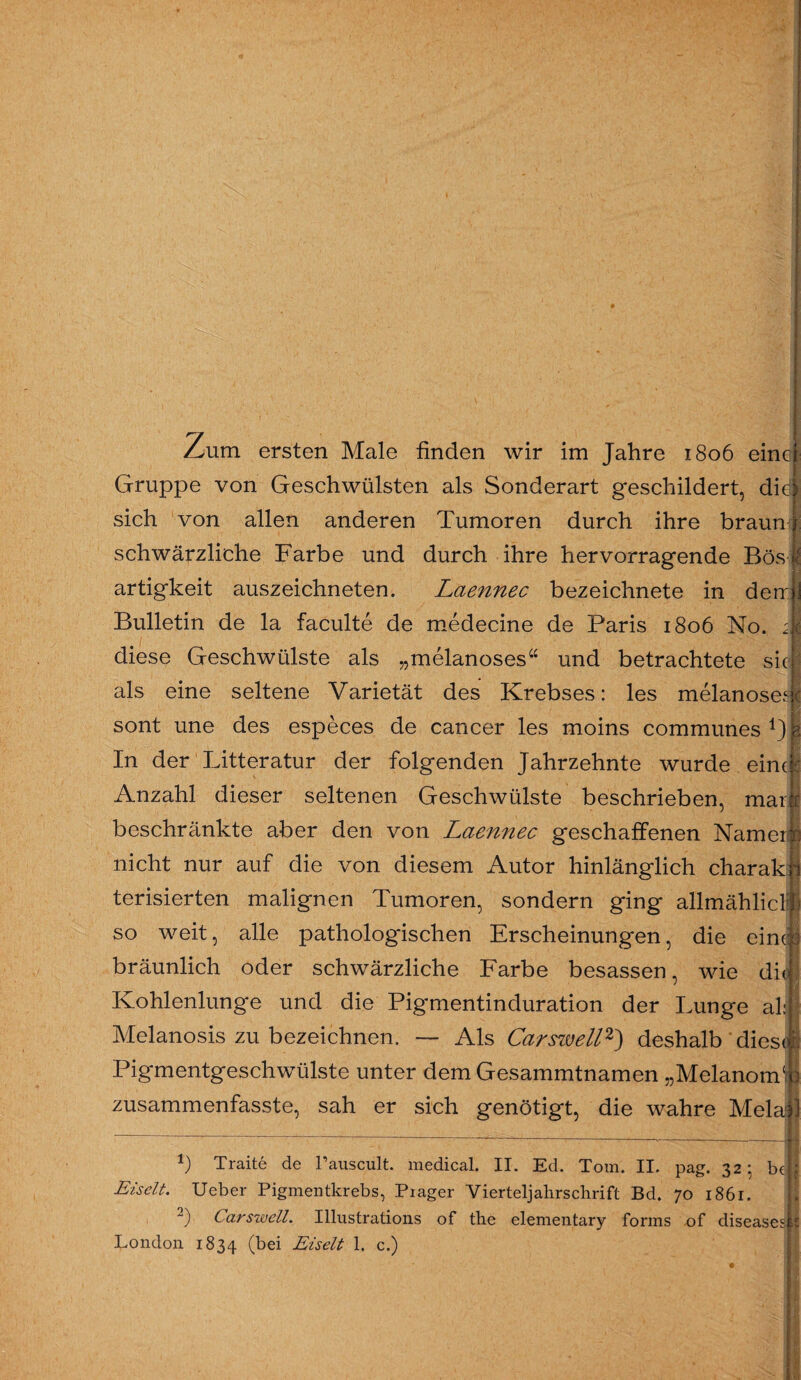 Zum ersten Male finden wir im Jahre 1806 eine! Gruppe von Geschwülsten als Sonderart geschildert, die» sich von allen anderen Tumoren durch ihre braun schwärzliche Farbe und durch ihre hervorragende Bös t artigkeit auszeichneten. Laennec bezeichnete in derr J Bulletin de la faculte de medecine de Paris 1806 No. ; | diese Geschwülste als „melanoses“ und betrachtete sic als eine seltene Varietät des Krebses: les melanosesi sont une des especes de cancer les moins communes1}^ In der Litteratur der folgenden Jahrzehnte wurde eine c Anzahl dieser seltenen Geschwülste beschrieben, mar.' beschränkte aber den von Laennec geschaffenen Namerij nicht nur auf die von diesem Autor hinlänglich charakn terisierten malignen Tumoren, sondern ging allmählich so weit, alle pathologischen Erscheinungen, die einer! bräunlich oder schwärzliche Farbe besassen, wie die Kohlenlunge und die Pigmentinduration der Lunge all Melanosis zu bezeichnen. — Als Carswell2) deshalb dieser; Pigmentgeschwülste unter dem Gesammtnamen „Melanom | zusammenfasste, sah er sich genötigt, die wahre Melar 1 p Traite de Pauscult. medical. II. Ed. Tom. II. pag. 32; bei \ Eiselt. Ueber Pigmentkrebs, Piager Vierteljahrschrift Bd. 70 1861. ) Carswell. Illnstrations of the elementary forms of diseases I London 1834 (bei Eiselt 1, c.)