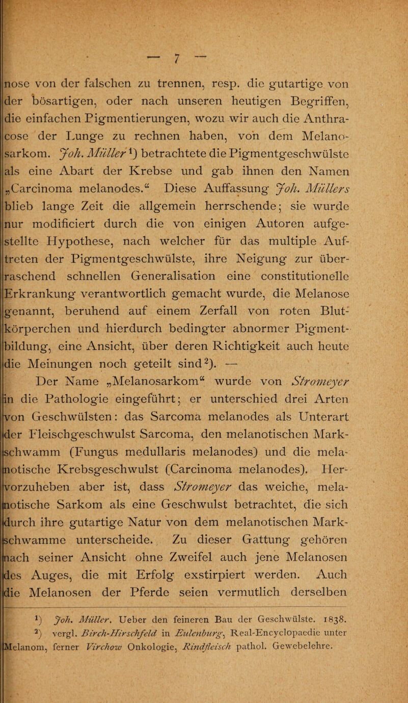 nose von der falschen zu trennen, resp. die gutartige von der bösartigen, oder nach unseren heutigen Begriffen, die einfachen Pigmentierungen, wozu wir auch die Anthra- cose der Lunge zu rechnen haben, von dem Melano- sarkom. Joh. Müller*) betrachtete die Pigmentgeschwülstc als eine Abart der Krebse und gab ihnen den Namen „Carcinoma melanodes.“ Diese Auffassung Joh. Müllers blieb lange Zeit die allgemein herrschende; sie wurde nur modificiert durch die von einigen Autoren aufg'e- stellte Hypothese, nach welcher für das multiple Auf¬ treten der Pigmentgeschwülste, ihre Neigung zur über¬ raschend schnellen Generalisation eine constitutioneile Erkrankung verantwortlich gemacht wurde, die Melanose genannt, beruhend auf einem Zerfall von roten Blut¬ körperchen und hierdurch bedingter abnormer Pigment¬ bildung, eine Ansicht, über deren Richtigkeit auch heute die Meinungen noch geteilt sind* 2). — Der Name „Melanosarkom“ wurde von Stromeyer in die Pathologie eingeführt; er unterschied drei Arten von Geschwülsten: das Sarcoma melanodes als Unterart der Fleischgeschwulst Sarcoma, den melanotischen Mark¬ schwamm (Fungus medullaris melanodes) und die mela- notische Krebsgeschwulst (Carcinoma melanodes). Her¬ vorzuheben aber ist, dass Stromeyer das weiche, mela- notische Sarkom als eine Geschwulst betrachtet, die sich »durch ihre gutartige Natur von dem melanotischen Mark¬ schwamme unterscheide. Zu dieser Gattung gehören nach seiner Ansicht ohne Zweifel auch jene Melanosen des Auges, die mit Erfolg exstirpiert werden. Auch die Melanosen der Pferde seien vermutlich derselben Joh. Müller. Ueber den feineren Bau der Geschwülste. 1838. 2) vergl. Birch-Hirschfeld in Eulenburg, Real-Encyclopaedie unter Melanom, ferner Virchow Onkologie, Rindfleisch pathol. Gewebelehre.