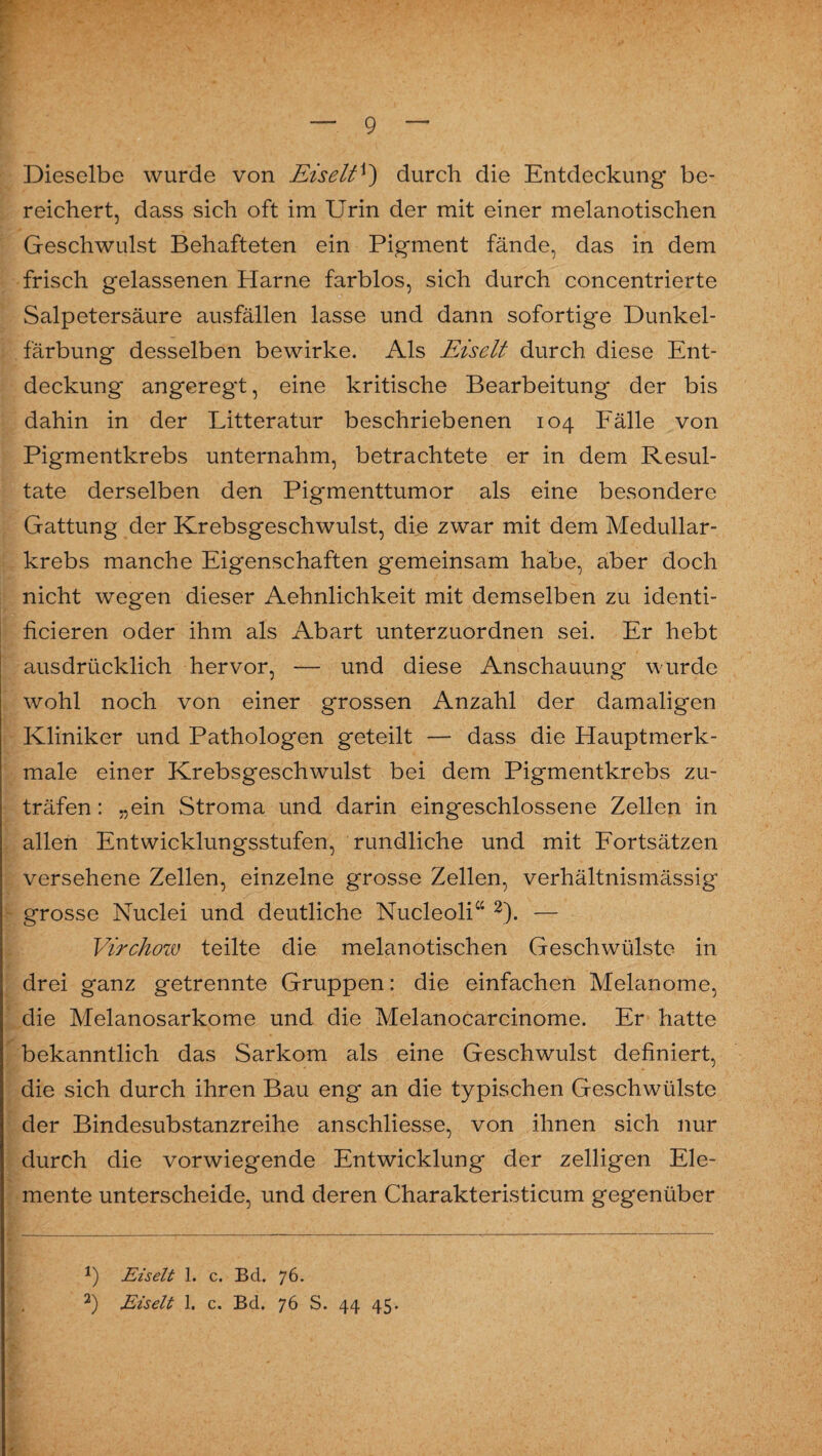 Dieselbe wurde von Eiselt*) durch die Entdeckung be¬ reichert, dass sich oft im Urin der mit einer melanotischen Geschwulst Behafteten ein Pigment fände, das in dem frisch gelassenen Harne farblos, sich durch concentrierte Salpetersäure ausfällen lasse und dann sofortige Dunkel¬ färbung desselben bewirke. Als Eiselt durch diese Ent¬ deckung angeregt, eine kritische Bearbeitung der bis dahin in der Litteratur beschriebenen 104 Fälle von Pigmentkrebs unternahm, betrachtete er in dem Resul¬ tate derselben den Pigmenttumor als eine besondere Gattung der Krebsgeschwulst, die zwar mit dem Medullar- krebs manche Eigenschaften gemeinsam habe, aber doch nicht wegen dieser Aehnlichkeit mit demselben zu identi- ficieren oder ihm als Abart unterzuordnen sei. Er hebt ausdrücklich hervor, — und diese Anschauung wurde wohl noch von einer grossen Anzahl der damaligen Kliniker und Pathologen geteilt — dass die Hauptmerk¬ male einer Krebsgeschwulst bei dem Pigmentkrebs zu¬ träfen : „ein Stroma und darin eingeschlossene Zellen in allen Entwicklungsstufen, rundliche und mit Fortsätzen versehene Zellen, einzelne grosse Zellen, verhältnismässig grosse Nuclei und deutliche Nucleoli“ * 2). — Virchow teilte die melanotischen Geschwülste in drei ganz getrennte Gruppen: die einfachen Melanome, die Melanosarkome und die Melanocarcinome. Er hatte bekanntlich das Sarkom als eine Geschwulst definiert, die sich durch ihren Bau eng an die typischen Geschwülste der Bindesubstanzreihe anschliesse, von ihnen sich nur durch die vorwiegende Entwicklung der zelligen Ele¬ mente unterscheide, und deren Charakteristicum gegenüber *) Eiselt 1. c. Bel. 76. 2) Eiselt 1. c. Bd. 76 S. 44 45.