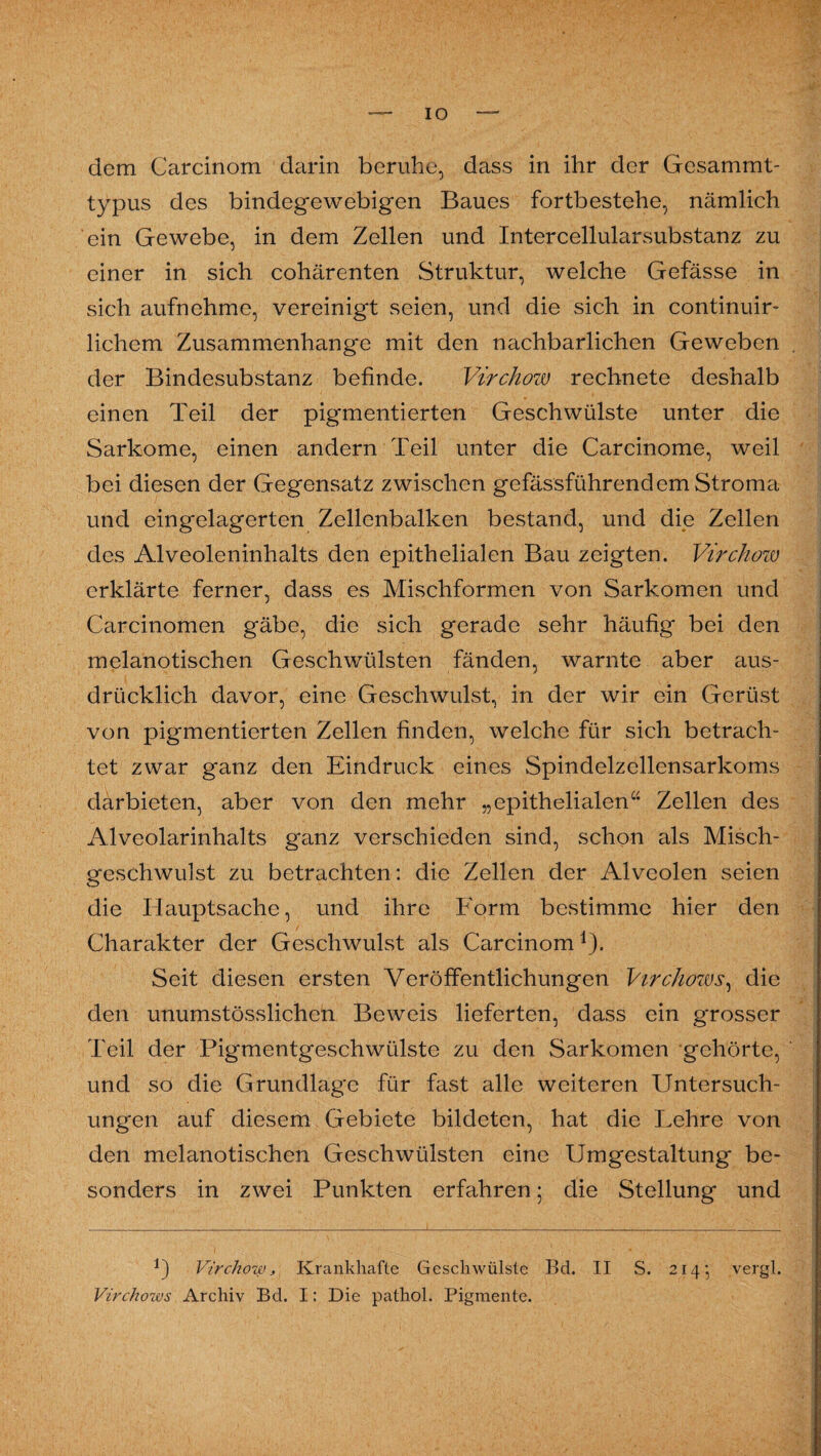 IO dem Carcinom darin beruhe, dass in ihr der Gesammt- typus des bindegewebigen Baues fortbestehe, nämlich ein Gewebe, in dem Zellen und Intercellularsubstanz zu einer in sich cohärenten Struktur, welche Gefässe in sich aufnehme, vereinigt seien, und die sich in continuir- lichem Zusammenhänge mit den nachbarlichen Geweben der Bindesubstanz befinde. Virchow rechnete deshalb einen Teil der pigmentierten Geschwülste unter die Sarkome, einen andern Teil unter die Carcinome, weil bei diesen der Gegensatz zwischen gefässführendem Stroma und eingelagerten Zellenbalken bestand, und die Zellen des Alveoleninhalts den epithelialen Bau zeigten. Virchow erklärte ferner, dass es Mischformen von Sarkomen und Carcinomen gäbe, die sich gerade sehr häufig bei den melanotischen Geschwülsten fänden, warnte aber aus¬ drücklich davor, eine Geschwulst, in der wir ein Gerüst von pigmentierten Zellen finden, welche für sich betrach¬ tet zwar ganz den Eindruck eines Spindelzellensarkoms darbieten, aber von den mehr „epithelialen“ Zellen des Alveolarinhalts ganz verschieden sind, schon als Misch¬ geschwulst zu betrachten: die Zellen der Alveolen seien die Hauptsache, und ihre Form bestimme hier den Charakter der Geschwulst als Carcinomj). Seit diesen ersten Veröffentlichungen Virchows, die den unumstösslichen Beweis lieferten, dass ein grosser Teil der Pigmentgeschwülste zu den Sarkomen gehörte, und so die Grundlage für fast alle weiteren Untersuch¬ ungen auf diesem Gebiete bildeten, hat die Lehre von den melanotischen Geschwülsten eine Umgestaltung be¬ sonders in zwei Punkten erfahren; die Stellung und C Virchow, Krankhafte Geschwülste Bd. II S. 214} vergl. Virchows Archiv Bd. I: Die pathol. Pigmente.