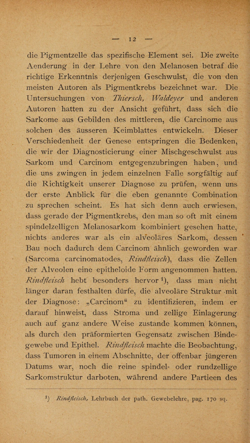 die Pigmentzelle das spezifische Element sei. Die zweite Aenderung in der Lehre von den Melanosen betraf die richtige Erkenntnis derjenigen Geschwulst, die von den meisten Autoren als Pigmentkrebs bezeichnet war. Die Untersuchungen von Thier sch, Waldeyer und anderen Autoren hatten zu der Ansicht geführt, dass sich die Sarkome aus Gebilden des mittleren, die Carcinome aus solchen des äusseren Keimblattes entwickeln. Dieser Verschiedenheit der Genese entspringen die Bedenken, die wir der Diagnosticierung einer Mischgeschwulst aus Sarkom und Carcinom entgegenzubringen haben, und die uns zwingen in jedem einzelnen Falle sorgfältig auf die Richtigkeit unserer Diagnose zu prüfen, wenn uns der erste Anblick für die eben genannte Combination zu sprechen scheint. Es hat sich denn auch erwiesen, dass gerade der Pigmentkrebs, den man so oft mit einem spindelzelligen Melanosarkom kombiniert gesehen hatte, nichts anderes war als ein alveoläres Sarkom, dessen Bau noch dadurch dem Carcinom ähnlich geworden war (Sarcoma carcinomatodes, Rindfleisch)^ dass die Zellen der xALveolen eine epitheloide Form angenommen hatten. Rindfleisch hebt besonders hervor1), dass man nicht länger daran festhalten dürfe, die alveoläre Struktur mit der Diagnose: „Carcinom“ zu identifizieren, indem er darauf hinweist, dass Stroma und zeitige Einlagerung auch auf ganz andere Weise zustande kommen können, als durch den präformierten Gegensatz zwischen Binde¬ gewebe und Epithel. Rindfleisch machte die Beobachtung, dass Tumoren in einem Abschnitte, der offenbar jüngeren Datums war, noch die reine spindel- oder rundzellige Sarkomstruktur darboten, während andere Partieen des b Rindfleisch, Lehrbuch der path. Gewebelehre, pag. 170 sq.