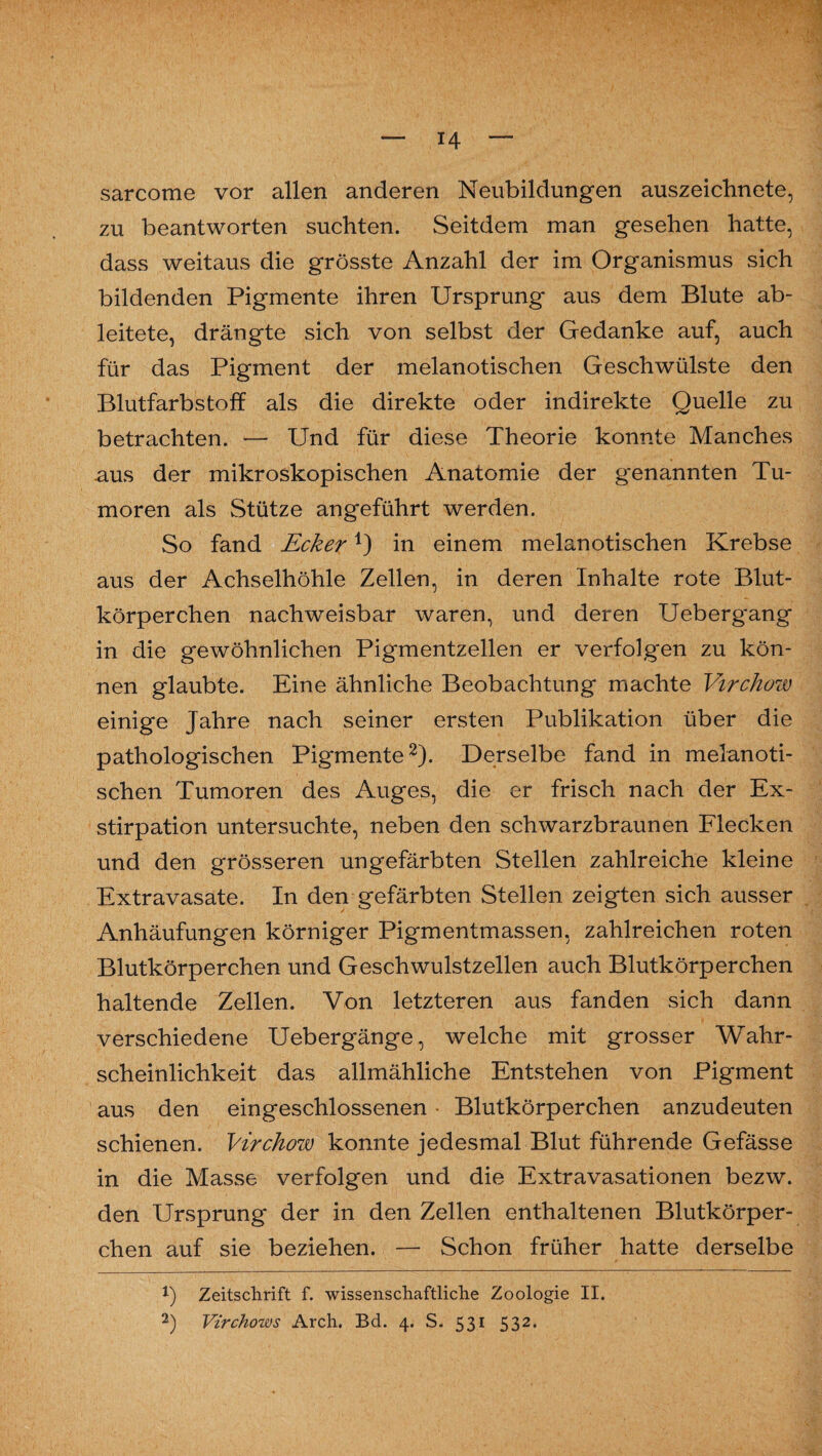 sarcome vor allen anderen Neubildungen auszeichnete, zu beantworten suchten. Seitdem man gesehen hatte, dass weitaus die grösste Anzahl der im Organismus sich bildenden Pigmente ihren Ursprung aus dem Blute ab¬ leitete, drängte sich von selbst der Gedanke auf, auch für das Pigment der melanotischen Geschwülste den Blutfarbstoff als die direkte oder indirekte Quelle zu betrachten. — Und für diese Theorie konnte Manches aus der mikroskopischen Anatomie der g*enannten Tu¬ moren als Stütze angeführt werden. So fand Ecker1) in einem melanotischen Krebse aus der Achselhöhle Zellen, in deren Inhalte rote Blut¬ körperchen nachweisbar waren, und deren Uebergang in die gewöhnlichen Pigmentzellen er verfolgen zu kön¬ nen glaubte. Eine ähnliche Beobachtung machte Virchow einige Jahre nach seiner ersten Publikation über die pathologischen Pigmente2). Derselbe fand in melanoti¬ schen Tumoren des Auges, die er frisch nach der Ex¬ stirpation untersuchte, neben den schwarzbraunen Flecken und den grösseren ungefärbten Stellen zahlreiche kleine Extravasate. In den gefärbten Stellen zeigten sich ausser Anhäufungen körniger Pigmentmassen, zahlreichen roten Blutkörperchen und Geschwulstzellen auch Blutkörperchen haltende Zellen. Von letzteren aus fanden sich dann verschiedene Uebergänge, welche mit grosser Wahr¬ scheinlichkeit das allmähliche Entstehen von Pigment aus den eingeschlossenen - Blutkörperchen anzudeuten schienen. Virchow konnte jedesmal Blut führende Gefässe in die Masse verfolgen und die Extravasationen bezw. den Ursprung der in den Zellen enthaltenen Blutkörper¬ chen auf sie beziehen. — Schon früher hatte derselbe 1) Zeitschrift f. wissenschaftliche Zoologie II. 2) Virchows Arch. Bd. 4. S. 531 532.