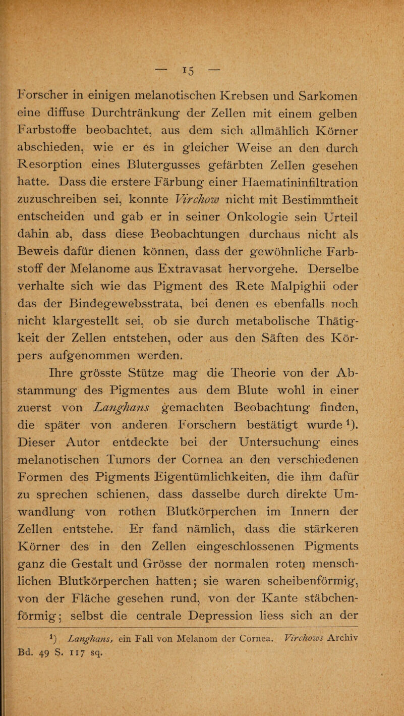eine diffuse Durchtränkung der Zellen mit einem gelben Farbstoffe beobachtet, aus dem sich allmählich Körner abschieden, wie er es in gleicher Weise an den durch Resorption eines Blutergusses gefärbten Zellen gesehen hatte. Dass die erstere Färbung einer Haematininfiltration zuzuschreiben sei, konnte Virchow nicht mit Bestimmtheit entscheiden und gab er in seiner Onkologie sein Urteil dahin ab, dass diese Beobachtungen durchaus nicht als Beweis dafür dienen können, dass der gewöhnliche Färb- . Stoff der Melanome aus Extravasat hervorgehe. Derselbe verhalte sich wie das Pigment des Rete Malpighii oder das der Bindegewebsstrata, bei denen es ebenfalls noch nicht klargestellt sei, ob sie durch metabolische Thätig- ' keit der Zellen entstehen, oder aus den Säften des Kör¬ pers aufgenommen werden. Ihre grösste Stütze mag die Theorie von der Ab¬ stammung des Pigmentes aus dem Blute wohl in einer zuerst von Langhaus gemachten Beobachtung finden, die später von anderen Forschern bestätigt wurde1). Dieser Autor entdeckte bei der Untersuchung eines melanotischen Tumors der Cornea an den verschiedenen Formen des Pigments Eigentümlichkeiten, die ihm dafür zu sprechen schienen, dass dasselbe durch direkte Um¬ wandlung von rothen Blutkörperchen im Innern der Zellen entstehe. Er fand nämlich, dass die stärkeren Körner des in den Zellen eingeschlossenen Pigments ganz die Gestalt und Grösse der normalen roteij mensch¬ lichen Blutkörperchen hatten; sie waren scheibenförmig, von der Fläche gesehen rund, von der Kante stäbchen¬ förmig; selbst die centrale Depression liess sich an der 1) Langhaus, ein Fall von Melanom der Cornea. Virchows Archiv Bd. 49 S. 117 sq.