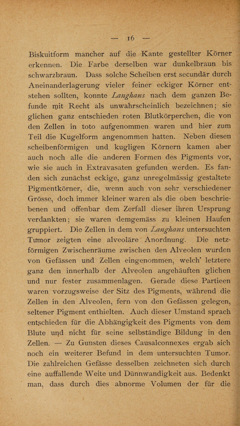 Biskuitform mancher auf die Kante gestellter Körner erkennen. Die Farbe derselben war dunkelbraun bis schwarzbraun. Dass solche Scheiben erst secundär durch Aneinanderlagerung vieler feiner eckiger Körner ent¬ stehen sollten, konnte Langhans nach dem ganzen Be¬ funde mit Recht als unwahrscheinlich bezeichnen; sie glichen ganz entschieden roten Blutkörperchen, die von den Zellen in toto aufgenommen waren und hier zum Teil die Kugelform angenommen hatten. Neben diesen scheibenförmigen und kugligen Körnern kamen aber auch noch alle die anderen Formen des Pigments vor, wie sie auch in Extravasaten gefunden werden. Es fan¬ den sich zunächst eckige, ganz unregelmässig gestaltete Pigmentkörner, die, wenn auch von sehr verschiedener Grösse, doch immer kleiner waren als die oben beschrie¬ benen und offenbar dem Zerfall dieser ihren Ursprung verdankten 5 sie waren demgemäss zu kleinen Haufen gruppiert. Die Zellen in dem von Langhans untersuchten Tumor zeigten eine alveoläre Anordnung. Die netz¬ förmigen Zwischenräume zwischen den Alveolen wurden von Gefässen und Zellen eingenommen, welch’ letztere ganz den innerhalb der Alveolen angehäuften glichen und nur fester zusammenlagen. Gerade diese Partieen waren vorzugsweise der Sitz des Pigments, während die Zellen in den Alveolen, fern von den Gefässen gelegen, seltener Pigment enthielten. Auch dieser Umstand sprach entßchieden für die Abhängigkeit des Pigments von dem Blute und nicht für seine selbständige Bildung in den Zellen. — Zu Gunsten dieses Causalconnexes ergab sich noch ein weiterer Befund in dem untersuchten Tumor. Die zahlreichen Gefässe desselben zeichneten sich durch eine auffallende Weite und Dünnwandigkeit aus. Bedenkt man, dass durch dies abnorme Volumen der für die
