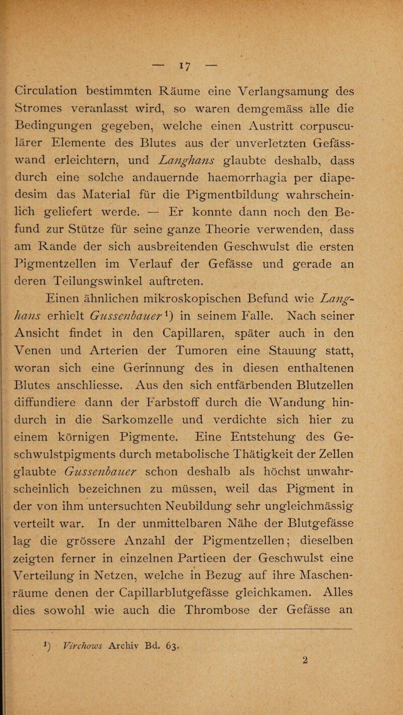 Circulation bestimmten Räume eine Verlangsamung des Stromes veranlasst wird, so waren demgemäss alle die Bedingungen gegeben, welche einen Austritt corpuscu- lärer Elemente des Blutes aus der unverletzten Gefäss- wand erleichtern, und Langhans glaubte deshalb, dass durch eine solche andauernde haemorrhagia per diape- desim das Material für die Pigmentbildung wahrschein¬ lich geliefert werde. — Er konnte dann noch den Be¬ fund zur Stütze für seine ganze Theorie verwenden, dass am Rande der sich ausbreitenden Geschwulst die ersten Pigmentzellen im Verlauf der Gefässe und gerade an deren Teilungswinkel auftreten. Einen ähnlichen mikroskopischen Befund wie Lang- hans erhielt Gussenbauerx) in seinem Ealle. Nach seiner Ansicht findet in den Capillaren, später auch in den Venen und Arterien der Tumoren eine Stauung statt, woran sich eine Gerinnung des in diesen enthaltenen Blutes anschliesse. Aus den sich entfärbenden Blutzellen diffundiere dann der Farbstoff durch die Wandung hin¬ durch in die Sarkomzelle und verdichte sich hier zu einem körnigen Pigmente. Eine Entstehung des Ge¬ schwulstpigments durch metabolische Thätigkeit der Zellen glaubte Gnssenbauer schon deshalb als höchst unwahr¬ scheinlich bezeichnen zu müssen, weil das Pigment in der von ihm untersuchten Neubildung sehr ungleichmässig verteilt war. In der unmittelbaren Nähe der Blutgefässe lag die grössere Anzahl der Pigmentzellen; dieselben zeigten ferner in einzelnen Partieen der Geschwulst eine Verteilung in Netzen, welche in Bezug auf ihre Maschen¬ räume denen der Capillarblutgefässe gleichkamen. Alles dies sowohl wie auch die Thrombose der Gefässe an l Virchows Archiv Bd. 63.