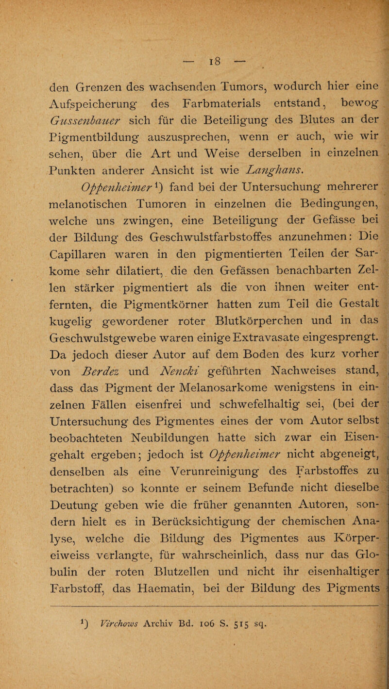 den Grenzen des wachsenden Tumors, wodurch hier eine Aufspeicherung' des Farbmaterials entstand, bewog' Gussenbauer sich für die Beteiligung des Blutes an der Bigmentbildung auszusprechen, wenn er auch, wie wir sehen, über die Art und Weise derselben in einzelnen Punkten anderer Ansicht ist wie Langhaus. Oppenheimer *) fand bei der Untersuchung mehrerer melanotischen Tumoren in einzelnen die Bedingungen, welche uns zwingen, eine Beteiligung der Gefässe bei der Bildung des Geschwulstfarbstoffes anzunehmen: Die Capillaren waren in den pigmentierten Teilen der Sar¬ kome sehr dilatiert, die den Gefässen benachbarten Zel¬ len stärker pigmentiert als die von ihnen weiter ent¬ fernten, die Pigmentkörner hatten zum Teil die Gestalt kugelig gewordener roter Blutkörperchen und in das Geschwulstgewebe waren einige Extravasate eingesprengt. Da jedoch dieser Autor auf dem Boden des kurz vorher von Berdez und Nencki geführten Nachweises stand, dass das Pigment der Melanosarkome wenigstens in ein¬ zelnen Fällen eisenfrei und schwefelhaltig sei, (bei der Untersuchung des Pigmentes eines der vom Autor selbst beobachteten Neubildungen hatte sich zwar ein Eisen¬ gehalt ergeben; jedoch ist Oppenheimer nicht abgeneigt, denselben als eine Verunreinigung des Farbstoffes zu betrachten) so konnte er seinem Befunde nicht dieselbe Deutung geben wie die früher genannten Autoren, son¬ dern hielt es in Berücksichtigung der chemischen Ana¬ lyse, welche die Bilduneg des Pigmentes aus Körper- eiweiss verlangte, für wahrscheinlich, dass nur das Glo¬ bulin der roten Blutzellen und nicht ihr eisenhaltiger Farbstoff, das Haematin, bei der Bildung des Pigments