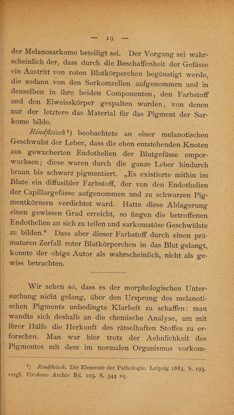 der Melanosarkome beteiligt sei. Der Vorgang sei wahr¬ scheinlich der, dass durch die Beschaffenheit der Gefässe ein Austritt von roten Blutkörperchen begünstigt werde, die sodann von den Sarkomzellen aufgenommen und in denselben in ihre beiden Componenten, den Farbstoff und den Ei weisskörper gespalten wurden, von denen nur der letztere das Material für das Pigment der Sar¬ kome bilde. Rindfleischbeobachtete an einer melanotischen Geschwulst der Leber, dass die eben entstehenden Knoten aus gewucherten Endothelien der Blutgefässe empor¬ wuchsen; diese waren durch die ganze Leber hindurch braun bis schwarz pigmentiert. „Es existierte mithin im Blute ein diffusibler Farbstoff, der von den Endothelien der Capillargefässe aufgenommen und zu schwarzen Pig¬ mentkörnern verdichtet ward. Hatte diese Ablagerung einen gewissen Grad erreicht, so fingen die betroffenen Endothelien an sich zu teilen und sarkomatöse Geschwülste zu bilden.“ Dass aber dieser Farbstoff durch einen prä¬ maturen Zerfall roter Blutkörperchen in das Blut gelangt, konnte der obige Autor als wahrscheinlich, nicht als ge¬ wiss betrachten. Wir sehen so, dass es der morphologischen Unter¬ suchung nicht gelang, über den Ursprung des melanoti¬ schen Pigments unbedingte Klarheit zu schaffen: man wandte sich deshalb an die chemische Analyse, um mit ihrer Hülfe die Herkunft des rätselhaften Stoffes zu er¬ forschen. Man war hier trotz der Aehnlichkeit des Pigmentes mit dem im normalen Organismus vorkom- *) Rindfleisch, Die Elemente der Pathologie. Leipzig 1883. S. 193. vergl. Vircho-ws Archiv Bd. 103. S. 344 sq.