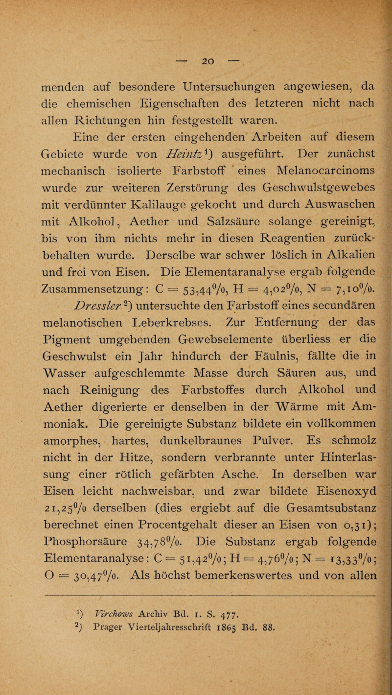 menden auf besondere Untersuchungen angewiesen, da die chemischen Eigenschaften des letzteren nicht nach allen Richtungen hin festgestellt waren. Eine der ersten eingehenden Arbeiten auf diesem Gebiete wurde von Heintz ausgeführt. Der zunächst mechanisch isolierte Farbstoff eines Melanocarcinoms wurde zur weiteren Zerstörung des Geschwulstgewebes mit verdünnter Kalilauge gekocht und durch Auswaschen mit Alkohol, Aether und Salzsäure solange gereinigt, bis von ihm nichts mehr in diesen Reagentien zurück¬ behalten wurde. Derselbe war schwer löslich in Alkalien und frei von Eisen. Die Elementaranalyse ergab folgende Zusammensetzung: C = 53,44%, H = 4,02%, N = 7,10%. Dressier * 2) untersuchte den Farbstoff eines secundären melanotischen Leberkrebses. Zur Entfernung der das Pigment umgebenden Gewebselemente überliess er die Geschwulst ein Jahr hindurch der Fäulnis, fällte die in Wasser aufgeschlemmte Masse durch Säuren aus, und nach Reinigung des Farbstoffes durch Alkohol und Aether digerierte er denselben in der Wärme mit Am¬ moniak. Die gereinigte Substanz bildete ein vollkommen amorphes, hartes, dunkelbraunes Pulver. Es schmolz nicht in der Hitze, sondern verbrannte unter Hinterlas¬ sung einer rötlich gefärbten Asche. In derselben war Eisen leicht nachweisbar, und zwar bildete Eisenoxyd 21,25% derselben (dies ergiebt auf die Gesamtsubstanz berechnet einen Procentgehalt dieser an Eisen von 0,31); Phosphorsäure 34,78%. Die Substanz ergab folgende Elementaranalyse: C = 51,42%; H = 4,76%; N = 13,33%; O = 30,47%. Als höchst bemerkenswertes und von allen b Virchows Archiv Bd. 1. S. 477. 2) Prager Vierteljahresschrift 1865 Bd, 88.