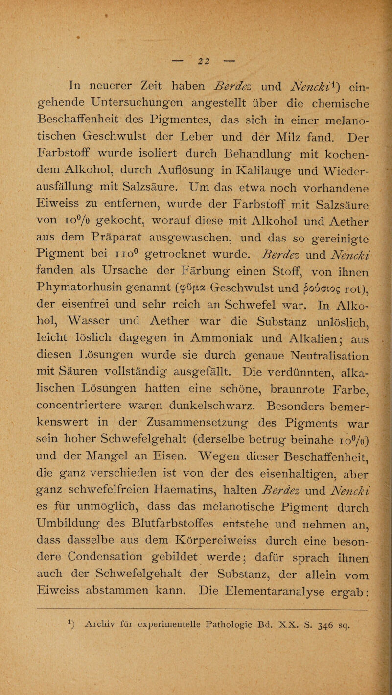In neuerer Zeit haben Berdez und Nencki*) ein¬ gehende Untersuchungen angestellt über die chemische Beschaffenheit des Pigmentes, das sich in einer melano- tischen Geschwulst der Leber und der Milz fand. Der Farbstoff wurde isoliert durch Behandlung mit kochen¬ dem Alkohol, durch Auflösung in Kalilauge und Wieder¬ ausfällung mit Salzsäure. Um das etwa noch vorhandene Eiweiss zu entfernen, wurde der Farbstoff mit Salzsäure von i o°/o gekocht, worauf diese mit Alkohol und Aether aus dem Präparat ausgewaschen, und das so gereinigte Pigment bei no° getrocknet wurde. Berdez und Nencki fanden als Ursache der Färbung einen Stoff, von ihnen Phymatorhusin genannt (cpupa Geschwulst und poöatos rot), der eisenfrei und sehr reich an Schwefel war. In Alko¬ hol, Wasser und Aether war die Substanz unlöslich, leicht löslich dagegen in Ammoniak und Alkalien; aus diesen Lösungen wurde sie durch genaue Neutralisation mit Säuren vollständig ausgefällt. Die verdünnten, alka¬ lischen Lösungen hatten eine schöne, braunrote Farbe, concentriertere waren dunkelschwarz. Besonders bemer¬ kenswert in der Zusammensetzung des Pigments war sein hoher Schwefelgehalt (derselbe betrug beinahe 10%) und der Mangel an Eisen. Wegen dieser Beschaffenheit, die ganz verschieden ist von der des eisenhaltigen, aber ganz schwefelfreien Haematins, halten Berdez und Nencki es für unmöglich, dass das melanotische Pigment durch Umbildung des Blutfarbstoffes entstehe und nehmen an, dass dasselbe aus dem Körpereiweiss durch eine beson¬ dere Condensation gebildet werde; dafür sprach ihnen auch der Schwefelgehalt der Substanz, der allein vom Eiweiss abstammen kann. Die Elementaranalyse ergab: *) Archiv für experimentelle Pathologie Bd. XX. S. 346 sq.