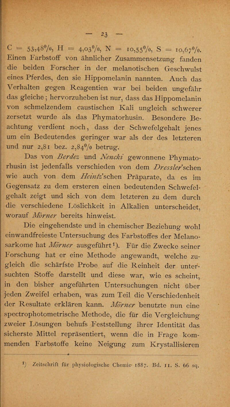 c = 53,48%5 H = 4,03%, N = 10,55%, S = 10,67%. Einen Farbstoff von ähnlicher Zusammensetzung fanden die beiden Forscher in der melanotischen Geschwulst eines Pferdes, den sie Hippomelanin nannten. Auch das Verhalten gegen Reagentien war bei beiden ungefähr das gleiche; hervorzuheben ist nur, dass das Hippomelanin von schmelzendem caustischen Kali ungleich schwerer zersetzt wurde als das Phymatorhusin. Besondere Be¬ achtung verdient noch, dass der Schwefelgehalt jenes um ein Bedeutendes geringer war als der des letzteren und nur 2,81 bez. 2,84% betrug. Das von Berdez und Nencki gewonnene Phymato¬ rhusin ist jedenfalls verschieden von dem Dressier'sehen wie auch von dem Heintäsehen Präparate, da es im Gegensatz zu dem ersteren einen bedeutenden Schwefel¬ gehalt zeigt und sich von dem letzteren zu dem durch die verschiedene Löslichkeit in Alkalien unterscheidet, worauf Mörner bereits hinweist. Die eingehendste und in chemischer Beziehung wohl einwandfreieste Untersuchung des Farbstoffes der Melano- sarkome hat Mörner ausgeführt1). Für die Zwecke seiner Forschung hat er eine Methode angewandt, welche zu¬ gleich die schärfste Probe auf die Reinheit der unter¬ suchten Stoffe darstellt und diese war, wie es scheint, in den bisher angeführten Untersuchungen nicht über jeden Zweifel erhaben, was zum Teil die Verschiedenheit der Resultate erklären kann. Mörner benutzte nun eine spectrophotometrische Methode, die für die Vergleichung zweier Lösungen behufs Feststellung ihrer Identität das sicherste Mittel repräsentiert, wenn die in Frage kom¬ menden Farbstoffe keine Neigung zum Krystallisieren *) Zeitschrift für physiologische Chemie* 1887. Bd. n. S. 66 sq.