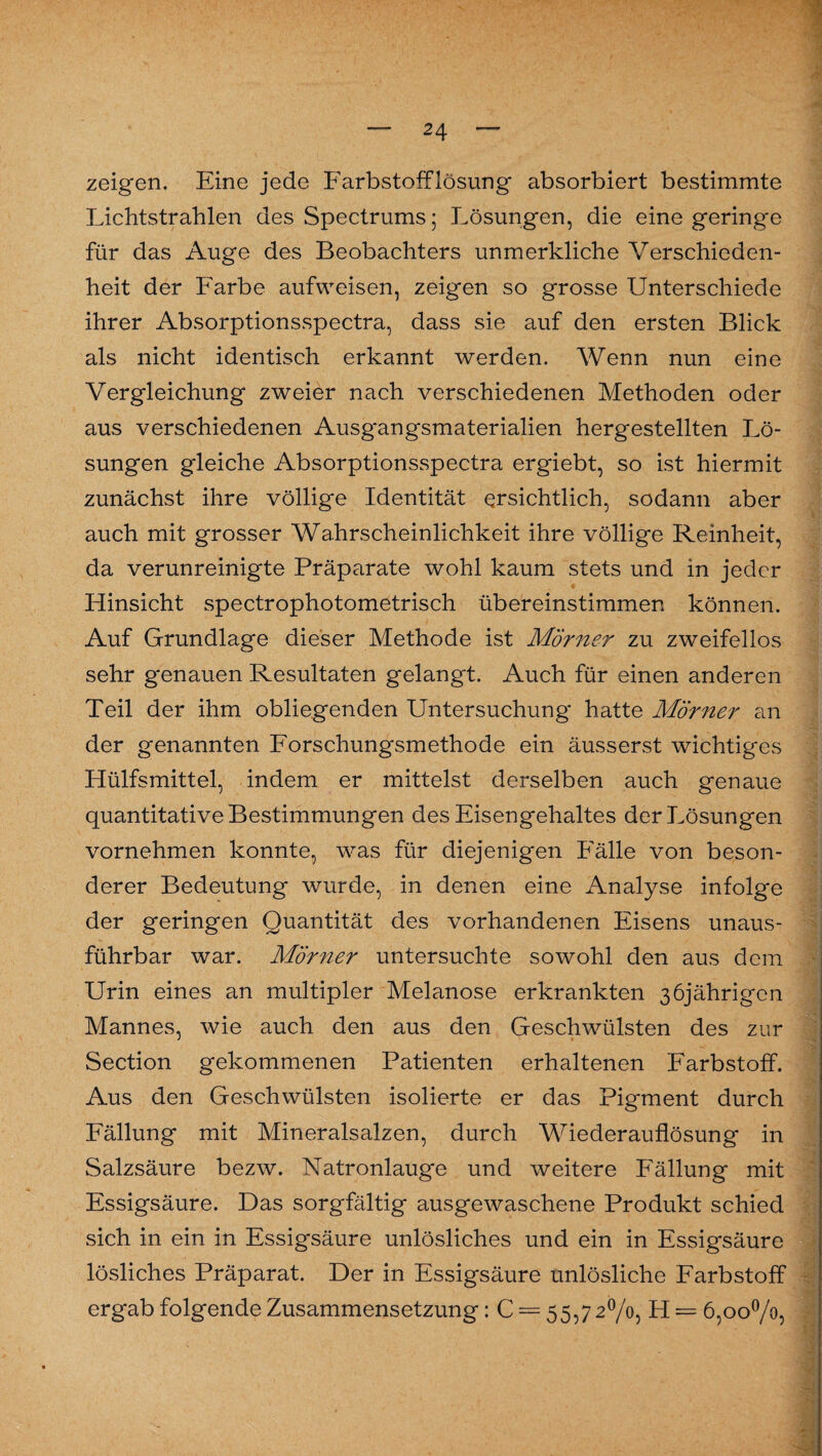 zeigen. Eine jede FarbstofFlösung absorbiert bestimmte Lichtstrahlen des Spectrums; Lösungen, die eine geringe für das Auge des Beobachters unmerkliche Verschieden¬ heit der Farbe aufweisen, zeigen so grosse Unterschiede ihrer Absorptionsspectra, dass sie auf den ersten Blick als nicht identisch erkannt werden. Wenn nun eine Vergleichung zweier nach verschiedenen Methoden oder aus verschiedenen Ausgangsmaterialien hergestellten Lö¬ sungen gleiche Absorptionsspectra ergiebt, so ist hiermit zunächst ihre völlige Identität ersichtlich, sodann aber auch mit grosser Wahrscheinlichkeit ihre völlige Reinheit, da verunreinigte Präparate wohl kaum stets und in jeder Hinsicht spectrophotometrisch übereinstimmen können. Auf Grundlage dieser Methode ist Mörner zu zweifellos sehr genauen Resultaten gelangt. Auch für einen anderen Teil der ihm obliegenden Untersuchung hatte Mörner an der genannten Forschungsmethode ein äusserst wichtiges Hülfsmittel, indem er mittelst derselben auch genaue quantitative Bestimmungen des Eisengehaltes der Lösungen vornehmen konnte, was für diejenigen Fälle von beson¬ derer Bedeutung wurde, in denen eine Analyse infolge der geringen Quantität des vorhandenen Eisens unaus¬ führbar war. Mörner untersuchte sowohl den aus dem Urin eines an multipler Melanose erkrankten 36jährigen Mannes, wie auch den aus den Geschwülsten des zur Section gekommenen Patienten erhaltenen Farbstoff. Aus den Geschwülsten isolierte er das Pigment durch Fällung mit Mineralsalzen, durch Wiederauflösung in Salzsäure bezw. Natronlauge und weitere Fällung mit Essigsäure. Das sorgfältig ausgewaschene Produkt schied sich in ein in Essigsäure unlösliches und ein in Essigsäure lösliches Präparat. Der in Essigsäure unlösliche Farbstoff ergab folgende Zusammensetzung: C = 55,72%, H = 6,00%,