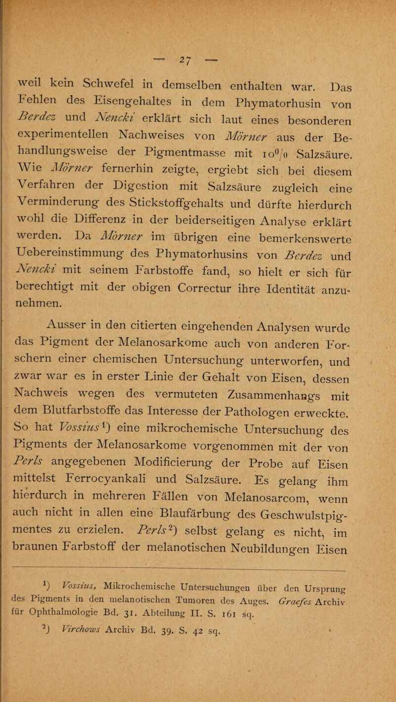 weil kein Schwefel in demselben enthalten war. Das Fehlen des Eisengehaltes in dem Phymatorhusin von Berdez und Pfencki erklärt sich laut eines besonderen experimentellen Nachweises von Plörner aus der Be¬ handlungsweise der Pigmentmasse mit io^jo Salzsäure. Wie Mörner fernerhin zeigte, ergiebt sich bei diesem Verfahren der Digestion mit Salzsäure zugleich eine Verminderung des Stickstoffgehalts und dürfte hierdurch wohl die Differenz in der beiderseitigen Analyse erklärt werden. Da Mörner im übrigen eine bemerkenswerte Uebereinstimmung des Phymatorhusins von Berdez und Nencki mit seinem Farbstoffe fand, so hielt er sich für berechtigt mit der obigen Correctur ihre Identität anzu¬ nehmen. Ausser in den citierten eingehenden Analysen wurde das Pigment der Melanosarkome auch von anderen For¬ schern einer chemischen Untersuchung unterworfen, und zwar war es in erster Linie der Gehalt von Eisen, dessen Nachweis wegen des vermuteten Zusammenhangs mit dem Blutfarbstoffe das Interesse der Pathologen erweckte. So hat Vossius1') eine mikrochemische Untersuchung des Pigments der Melanosarkome vorgenommen mit der von Perls angegebenen Modificierung der Probe auf Eisen mittelst Ferrocyankali und Salzsäure. Es gelang ihm hierdurch in mehreren h ällen von Melanosarcom, wenn auch nicht in allen eine Blaufärbung des Geschwulstpig¬ mentes zu erzielen. Perls2) selbst gelang es nicht, im braunen Farbstoff der melanotischen Neubildungen Eisen *) Vossius, Mikrochemische Untersuchungen über den Ursprung des I igments in den melanotischen Xumoren des Auges. Grciej'es Archiv für Ophthalmologie Bd. 31. Abteilung II. S. 161 sq. 2J Virchows Archiv Bd. 39. S. 42 sq.