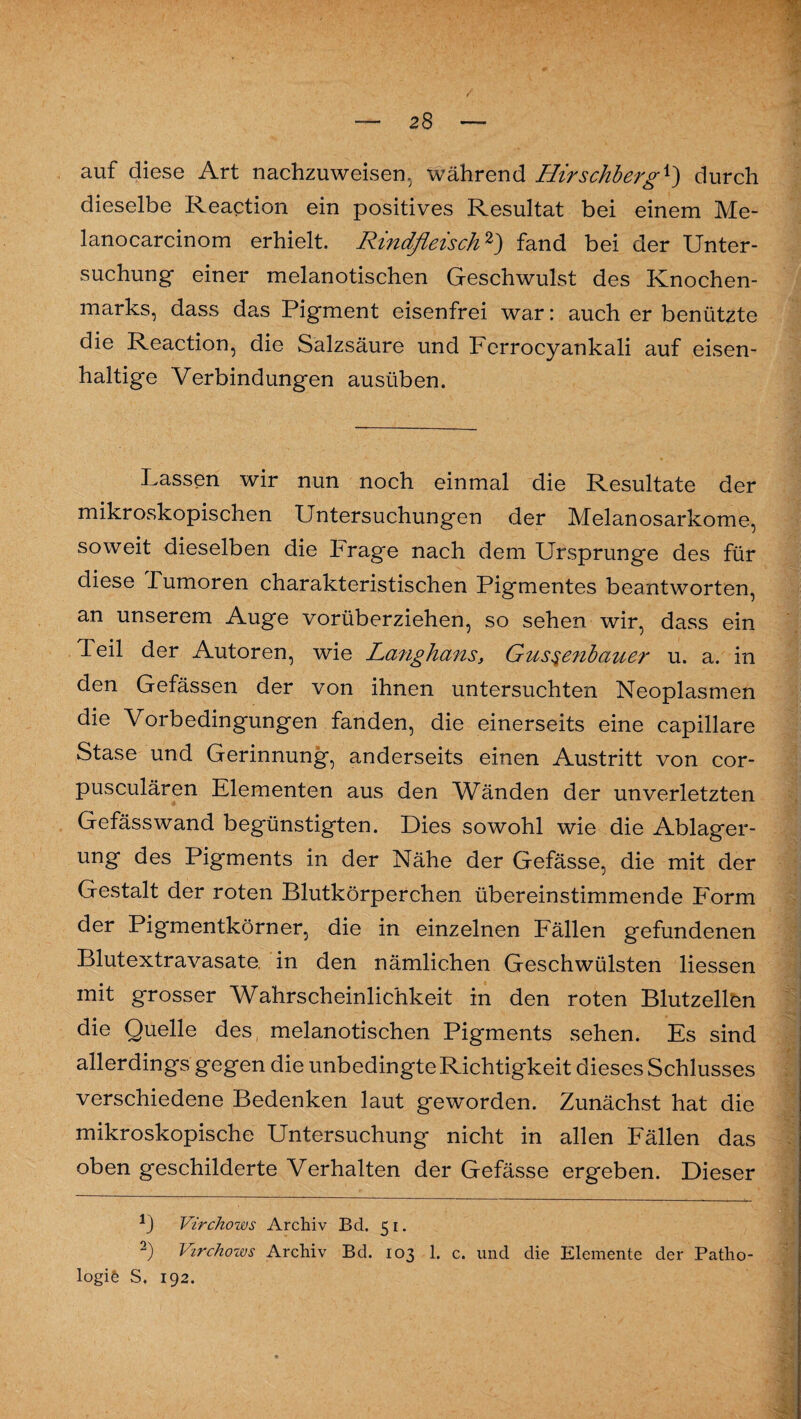 auf diese Art nachzuweisen, während Hirschbergx') durch dieselbe Reaction ein positives Resultat bei einem Me- lanocarcinom erhielt. Rindfleisch1 2) fand bei der Unter¬ suchung einer melanotischen Geschwulst des Knochen¬ marks, dass das Pigment eisenfrei war: auch er benützte die Reaction, die Salzsäure und Ferrocyankali auf eisen¬ haltige Verbindungen ausüben. Lassen wir nun noch einmal die Resultate der mikroskopischen Untersuchungen der Melanosarkome, soweit dieselben die Frage nach dem Ursprünge des für diese Tumoren charakteristischen Pigmentes beantworten, an unserem Auge vorüberziehen, so sehen wir, dass ein Teil der Autoren, wie La?ighans, Gus§e?ibauer u. a. in den Gefässen der von ihnen untersuchten Neoplasmen die Vorbedingungen fanden, die einerseits eine capillare Stase und Gerinnung, anderseits einen Austritt von cor- pusculären Elementen aus den Wänden der unverletzten Gefässwand begünstigten. Dies sowohl wie die Ablager¬ ung des Pigments in der Nähe der Gefässe, die mit der Gestalt der roten Blutkörperchen übereinstimmende Form der Pigmentkörner, die in einzelnen Fällen gefundenen Blutextravasate, in den nämlichen Geschwülsten Hessen mit grosser Wahrscheinlichkeit in den roten Blutzellön die Quelle des melanotischen Pigments sehen. Es sind allerdings gegen die unbedingte Richtigkeit dieses Schlusses verschiedene Bedenken laut geworden. Zunächst hat die mikroskopische Untersuchung nicht in allen Fällen das oben geschilderte Verhalten der Gefässe ergeben. Dieser 1) Virchows Archiv Bd. 51. 2) Virchows Archiv Bd. 103 1. c. und die Elemente der Patho¬ logie S. 192.