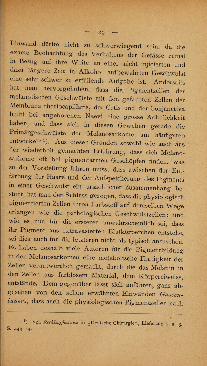 Einwand dürfte nicht zu schwerwiegend sein, da die exacte Beobachtung des Verhaltens der Gefässe zumal in Bezug auf ihre Weite an einer nicht injicierten und dazu längere Zeit in Alkohol aufbewahrten Geschwulst eine sehr schwer zu erfüllende Aufgabe ist. Anderseits hat man hervorgehoben, dass die, Pigmentzellen der melanotischen Geschwülste mit den gefärbten Zellen der Membrana choriocapillaris, der Cutis und der Conjunctiva bulbi bei angeborenen Naevi eine grosse Aehnlichkeit haben, und dass sich in diesen Geweben gerade die Primärgeschwülste der Melanosarkome am häufigsten entwickeln 1). Aus diesen Gründen sowohl wie auch aus der wiederholt gemachten Erfahrung, dass sich Melano¬ sarkome oft bei pigmentarmen Geschöpfen finden, was zu der Vorstellung führen muss, dass zwischen der Ent¬ färbung der Haare und der Aufspeicherung des Pigments in einer Geschwulst ein ursächlicher Zusammenhang be¬ steht, hat man den Schluss gezogen, dass die physiologisch pigmentierten Zellen ihren Farbstoff auf demselben Wege erlangen wie die pathologischen Geschwulstzellen: und wie es nun für die ersteren unwahrscheinlich sei, dass ihr Pigment aus extravasierten Blutkörperchen entstehe, sei dies auch für die letzteren nicht als typisch anzusehen. Es haben deshalb viele Autoren für die Pigmentbildung in den Melanosarkomen eine metabolische Thätigkeit der Zellen verantwortlich gemacht, durch die das Melanin in den Zellen aus farblosem Material, dem Körpereiweiss, entstände. Dem gegenüber lässt sich anführen, ganz ab¬ gesehen von den schon erwähnten Einwänden Güssen- lauers, dass auch die physiologischen Pigmentzellen nach *) vgb Recklinghausen in „Deutsche Chirurgie“, Lieferung 2 u. 3. S# 4*44 scj.