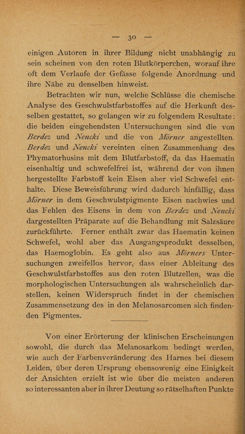 einigen Autoren in ihrer Bildung nicht unabhängig zu sein scheinen von den roten Blutkörperchen, worauf ihre oft dem Verlaufe der Gefässe folgende Anordnung und ihre Nähe zu denselben hinweist. Betrachten wir nun, welche Schlüsse die chemische Analyse des Geschwulstfarbstoffes auf die Herkunft des¬ selben gestattet, so gelangen wir zu folgendem Resultate : die beiden eingehendsten Untersuchungen sind die von Berdez und Nencki und die von Mörner angestellten. Berdez und Nencki vereinten einen Zusammenhang des Phymatorhusins mit dem Blutfarbstoff, da das Haematin eisenhaltig und schwefelfrei ist, während der von ihnen hergestellte Farbstoff kein Eisen aber viel Schwefel ent¬ halte. Diese Beweisführung wird dadurch hinfällig, dass Mörner in dem Geschwulstpigmente Eisen nachwies und das Fehlen des Eisens in dem von Berdez und Nencki dargestellten Präparate auf die Behandlung mit Salzsäure zurückführte. Ferner enthält zwar das Haematin keinen Schwefel, wohl aber das Ausgangsprodukt desselben, das Haemoglobin. Es geht also aus M'örners Unter¬ suchungen zweifellos hervor, dass einer Ableitung des Geschwulstfarbstoffes aus den roten Blutzellen, was die morphologischen Untersuchungen als wahrscheinlich dar¬ stellen, keinen Widerspruch findet in der chemischen Zusammensetzung des in den Melanosarcomen sich finden¬ den Pigmentes. Von einer Erörterung der klinischen Erscheinungen sowohl, die durch das Melanosarkom bedingt werden, wie auch der Farbenveränderung des Harnes bei diesem Leiden, über deren Ursprung ebensowenig eine Einigkeit der Ansichten erzielt ist wie über die meisten anderen so interessanten aber in ihrer Deutung so rätselhaften Punkte